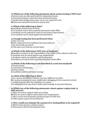 10 Which one of the following statements about system testing is NOT true?
a) System tests are often performed by independent teams.
b) Functional testing is used more than structural testing.
c) Faults found during system tests can be very expensive to fix.
d) End-users should be involved in system tests.

11 Which of the following is false?
a) Incidents should always be fixed.
b) An incident occurs when expected and actual results differ.
c) Incidents can be analyzed to assist in test process improvement.
d) An incident can be raised against documentation.

12 Enough testing has been performed when:
a) time runs out.
b) The required level of confidence has been achieved.
c) No more faults are found.
d) The users won‟t find any serious faults.

13 Which of the following is NOT true of incidents?
a) Incident resolution is the responsibility of the author of the software under test.
b) Incidents may be raised against user requirements.
c) Incidents require investigation and/or correction.
d) Incidents are raised when expected and actual results differ.

14 Which of the following is not described in a unit test standard?
a) Syntax testing
b) equivalence partitioning
c) stress testing
d) modified condition/decision coverage

15 which of the following is false?
a) In a system two different failures may have different severities.
b) A system is necessarily more reliable after debugging for the removal of a fault.
c) A fault need not affect the reliability of a system.
d) Undetected errors may lead to faults and eventually to incorrect behavior.

16 Which one of the following statements, about capture-replay tools, is
NOT correct?
a) They are used to support multi-user testing.
b) They are used to capture and animate user requirements.
c) They are the most frequently purchased types of CAST tool.
d) They capture aspects of user behavior.

17 How would you estimate the amount of re-testing likely to be required?
a) Metrics from previous similar projects
b) Discussions with the development team
 