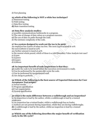 d) Test planning

25 which of the following is NOT a white box technique?
a) Statement testing
b) Path testing
c) Data flow testing
d) State transition testing

26 Data flow analysis studies:
a) possible communications bottlenecks in a program.
b) The rate of change of data values as a program executes.
c) The use of data on paths through the code.
d) The intrinsic complexity of the code.

27 In a system designed to work out the tax to be paid:
An employee has £4000 of salary tax free. The next £1500 is taxed at 10%
the next £28000 is taxed at 22%
any further amount is taxed at 40%
to the nearest whole pound, which of these is a valid Boundary Value Analysis test case?
a) £1500
b) £32001
c) £33501
d) £28000

28 An important benefit of code inspections is that they:
a) enable the code to be tested before the execution environment is ready.
b) Can be performed by the person who wrote the code.
c) Can be performed by inexperienced staff.
d) Are cheap to perform.

29 Which of the following is the best source of Expected Outcomes for User
Acceptance Test scripts?
a) Actual results
b) Program specification
c) User requirements
d) System specification

30 what is the main difference between a walkthrough and an inspection?
a) An inspection is lead by the author, whilst a walkthrough is lead by a trained
moderator.
b) An inspection has a trained leader, whilst a walkthrough has no leader.
c) Authors are not present during inspections, whilst they are during walkthroughs.
d) A walkthrough is lead by the author, whilst an inspection is lead by a trained
moderator.

31 Which one of the following describes the major benefit of verification
early in the life cycle?
 