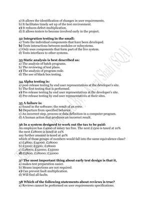 a) It allows the identification of changes in user requirements.
b) It facilitates timely set up of the test environment.
c) It reduces defect multiplication.
d) It allows testers to become involved early in the project.

32 Integration testing in the small:
a) Tests the individual components that have been developed.
b) Tests interactions between modules or subsystems.
c) Only uses components that form part of the live system.
d) Tests interfaces to other systems.

33 Static analysis is best described as:
a) The analysis of batch programs.
b) The reviewing of test plans.
c) The analysis of program code.
d) The use of black box testing.

34 Alpha testing is:
a) post-release testing by end user representatives at the developer‟s site.
b) The first testing that is performed.
c) Pre-release testing by end user representatives at the developer‟s site.
d) Pre-release testing by end user representatives at their sites.

35 A failure is:
a) found in the software; the result of an error.
b) Departure from specified behavior.
c) An incorrect step, process or data definition in a computer program.
d) A human action that produces an incorrect result.

36 In a system designed to work out the tax to be paid:
An employee has £4000 of salary tax free. The next £1500 is taxed at 10%
the next £28000 is taxed at 22%
any further amount is taxed at 40%
which of these groups of numbers would fall into the same equivalence class?
a) £4800; £14000; £28000
b) £5200; £5500; £28000
c) £28001; £32000; £35000
d) £5800; £28000; £32000

37 The most important thing about early test design is that it,
a) makes test preparation easier.
b) Means inspections are not required.
c) Can prevent fault multiplication.
d) Will find all faults.

38 Which of the following statements about reviews is true?
a) Reviews cannot be performed on user requirements specifications.
 