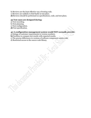 b) Reviews are the least effective way of testing code.
c) Reviews are unlikely to find faults in test plans.
d) Reviews should be performed on specifications, code, and test plans.

39 Test cases are designed during:
a) Test recording.
b) Test planning.
c) Test configuration.
d) Test specification.

40 A configuration management system would NOT normally provide:
a) linkage of customer requirements to version numbers.
b) Facilities to compare test results with expected results.
c) The precise differences in versions of software component source code.
d) Restricted access to the source code library.
 