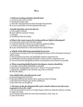 Ch- 5



1. Software testing activities should start
a. as soon as the code is written
b. during the design stage
c. when the requirements have been formally documented
d. as soon as possible in the development life cycle

2.Faults found by users are due to:
a. Poor quality software
b. Poor software and poor testing
c. bad luck
d. insufficient time for testing

3.What is the main reason for testing software before releasing it?
a. to show that system will work after release
b. to decide when the software is of sufficient quality to release
c. to find as many bugs as possible before release
d. to give information for a risk based decision about release

4. Which of the following statements is not true,
a. performance testing can be done during unit testing as well as during the testing of
whole system
b. The acceptance test does not necessarily include a regression test
c. Verification activities should not involve testers (reviews, inspections etc)
d. Test environments should be as similar to production environments as possible

5. When reporting faults found to developers, testers should be:
a. as polite, constructive and helpful as possible
b. firm about insisting that a bug is not a “feature” if it should be fixed
c. diplomatic, sensitive to the way they may react to criticism
d. All of the above

6.In which order should tests be run?
a. the most important tests first
b. the most difficult tests first(to allow maximum time for fixing)
c. the easiest tests first(to give initial confidence)
d. the order they are thought of

7. The later in the development life cycle a fault is discovered, the more
expensive it is to fix. why?
a. the documentation is poor, so it takes longer to find out what the software is doing.
b. wages are rising
c. the fault has been built into more documentation, code, tests, etc
d. none of the above
 