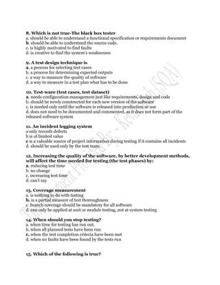8. Which is not true-The black box tester
a. should be able to understand a functional specification or requirements document
b. should be able to understand the source code.
c. is highly motivated to find faults
d. is creative to find the system‟s weaknesses

9. A test design technique is
a. a process for selecting test cases
b. a process for determining expected outputs
c. a way to measure the quality of software
d. a way to measure in a test plan what has to be done

10. Test-ware (test cases, test dataset)
a. needs configuration management just like requirements, design and code
b. should be newly constructed for each new version of the software
c. is needed only until the software is released into production or use
d. does not need to be documented and commented, as it does not form part of the
released software system

11. An incident logging system
a only records defects
b is of limited value
c is a valuable source of project information during testing if it contains all incidents
d. should be used only by the test team.

12. Increasing the quality of the software, by better development methods,
will affect the time needed for testing (the test phases) by:
a. reducing test time
b. no change
c. increasing test time
d. can‟t say

13. Coverage measurement
a. is nothing to do with testing
b. is a partial measure of test thoroughness
c. branch coverage should be mandatory for all software
d. can only be applied at unit or module testing, not at system testing

14. When should you stop testing?
a. when time for testing has run out.
b. when all planned tests have been run
c. when the test completion criteria have been met
d. when no faults have been found by the tests run


15. Which of the following is true?
 