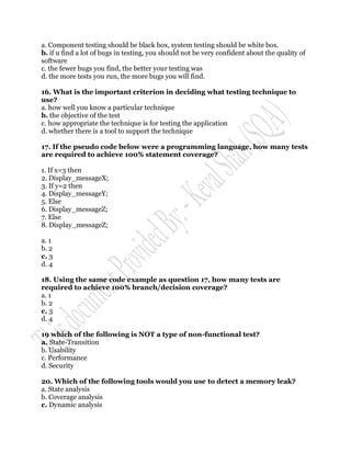 a. Component testing should be black box, system testing should be white box.
b. if u find a lot of bugs in testing, you should not be very confident about the quality of
software
c. the fewer bugs you find, the better your testing was
d. the more tests you run, the more bugs you will find.

16. What is the important criterion in deciding what testing technique to
use?
a. how well you know a particular technique
b. the objective of the test
c. how appropriate the technique is for testing the application
d. whether there is a tool to support the technique

17. If the pseudo code below were a programming language, how many tests
are required to achieve 100% statement coverage?

1. If x=3 then
2. Display_messageX;
3. If y=2 then
4. Display_messageY;
5. Else
6. Display_messageZ;
7. Else
8. Display_messageZ;

a. 1
b. 2
c. 3
d. 4

18. Using the same code example as question 17, how many tests are
required to achieve 100% branch/decision coverage?
a. 1
b. 2
c. 3
d. 4

19 which of the following is NOT a type of non-functional test?
a. State-Transition
b. Usability
c. Performance
d. Security

20. Which of the following tools would you use to detect a memory leak?
a. State analysis
b. Coverage analysis
c. Dynamic analysis
 