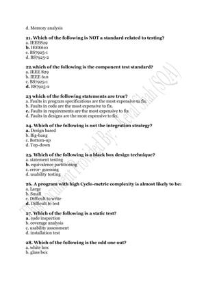 d. Memory analysis

21. Which of the following is NOT a standard related to testing?
a. IEEE829
b. IEEE610
c. BS7925-1
d. BS7925-2

22.which of the following is the component test standard?
a. IEEE 829
b. IEEE 610
c. BS7925-1
d. BS7925-2

23 which of the following statements are true?
a. Faults in program specifications are the most expensive to fix.
b. Faults in code are the most expensive to fix.
c. Faults in requirements are the most expensive to fix
d. Faults in designs are the most expensive to fix.

24. Which of the following is not the integration strategy?
a. Design based
b. Big-bang
c. Bottom-up
d. Top-down

25. Which of the following is a black box design technique?
a. statement testing
b. equivalence partitioning
c. error- guessing
d. usability testing

26. A program with high Cyclo-metric complexity is almost likely to be:
a. Large
b. Small
c. Difficult to write
d. Difficult to test

27. Which of the following is a static test?
a. code inspection
b. coverage analysis
c. usability assessment
d. installation test

28. Which of the following is the odd one out?
a. white box
b. glass box
 
