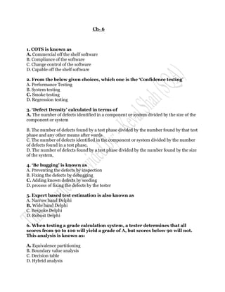 Ch- 6



1. COTS is known as
A. Commercial off the shelf software
B. Compliance of the software
C. Change control of the software
D. Capable off the shelf software

2. From the below given choices, which one is the „Confidence testing‟
A. Performance Testing
B. System testing
C. Smoke testing
D. Regression testing

3. „Defect Density‟ calculated in terms of
A. The number of defects identified in a component or system divided by the size of the
component or system

B. The number of defects found by a test phase divided by the number found by that test
phase and any other means after wards
C. The number of defects identified in the component or system divided by the number
of defects found in a test phase,
D. The number of defects found by a test phase divided by the number found by the size
of the system,

4. „Be bugging‟ is known as
A. Preventing the defects by inspection
B. Fixing the defects by debugging
C. Adding known defects by seeding
D. process of fixing the defects by the tester

5. Expert based test estimation is also known as
A. Narrow band Delphi
B. Wide band Delphi
C. Bespoke Delphi
D. Robust Delphi

6. When testing a grade calculation system, a tester determines that all
scores from 90 to 100 will yield a grade of A, but scores below 90 will not.
This analysis is known as:

A. Equivalence partitioning
B. Boundary value analysis
C. Decision table
D. Hybrid analysis
 