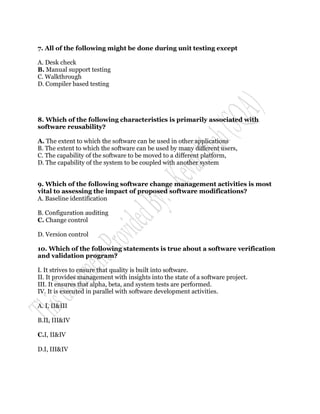 7. All of the following might be done during unit testing except

A. Desk check
B. Manual support testing
C. Walkthrough
D. Compiler based testing




8. Which of the following characteristics is primarily associated with
software reusability?

A. The extent to which the software can be used in other applications
B. The extent to which the software can be used by many different users,
C. The capability of the software to be moved to a different platform,
D. The capability of the system to be coupled with another system


9. Which of the following software change management activities is most
vital to assessing the impact of proposed software modifications?
A. Baseline identification

B. Configuration auditing
C. Change control

D. Version control

10. Which of the following statements is true about a software verification
and validation program?

I. It strives to ensure that quality is built into software.
II. It provides management with insights into the state of a software project.
III. It ensures that alpha, beta, and system tests are performed.
IV. It is executed in parallel with software development activities.

A. I, II&III

B.II, III&IV

C.I, II&IV

D.I, III&IV
 