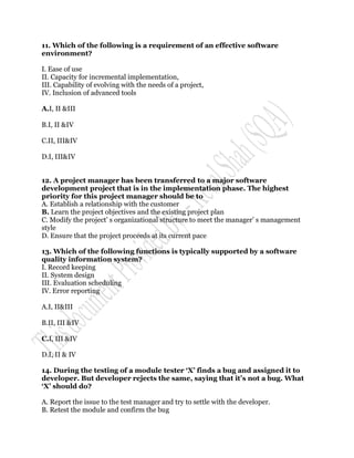 11. Which of the following is a requirement of an effective software
environment?

I. Ease of use
II. Capacity for incremental implementation,
III. Capability of evolving with the needs of a project,
IV. Inclusion of advanced tools

A.I, II &III

B.I, II &IV

C.II, III&IV

D.I, III&IV


12. A project manager has been transferred to a major software
development project that is in the implementation phase. The highest
priority for this project manager should be to
A. Establish a relationship with the customer
B. Learn the project objectives and the existing project plan
C. Modify the project‟ s organizational structure to meet the manager‟ s management
style
D. Ensure that the project proceeds at its current pace

13. Which of the following functions is typically supported by a software
quality information system?
I. Record keeping
II. System design
III. Evaluation scheduling
IV. Error reporting

A.I, II&III

B.II, III &IV

C.I, III &IV

D.I, II & IV

14. During the testing of a module tester „X‟ finds a bug and assigned it to
developer. But developer rejects the same, saying that it‟s not a bug. What
„X‟ should do?

A. Report the issue to the test manager and try to settle with the developer.
B. Retest the module and confirm the bug
 