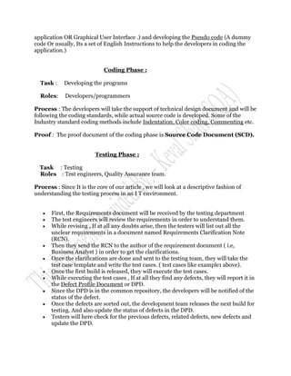 application OR Graphical User Interface .) and developing the Pseudo code (A dummy
code Or usually, Its a set of English Instructions to help the developers in coding the
application.)


                             Coding Phase :

  Task :    Developing the programs

  Roles:     Developers/programmers

Process : The developers will take the support of technical design document and will be
following the coding standards, while actual source code is developed. Some of the
Industry standard coding methods include Indentation, Color coding, Commenting etc.

Proof : The proof document of the coding phase is Source Code Document (SCD).


                         Testing Phase :

  Task : Testing
  Roles : Test engineers, Quality Assurance team.

Process : Since It is the core of our article , we will look at a descriptive fashion of
understanding the testing process in an I T environment.


      First, the Requirements document will be received by the testing department
      The test engineers will review the requirements in order to understand them.
      While revising , If at all any doubts arise, then the testers will list out all the
       unclear requirements in a document named Requirements Clarification Note
       (RCN).
      Then they send the RCN to the author of the requirement document ( i.e,
       Business Analyst ) in order to get the clarifications.
      Once the clarifications are done and sent to the testing team, they will take the
       test case template and write the test cases. ( test cases like example1 above).
      Once the first build is released, they will execute the test cases.
      While executing the test cases , If at all they find any defects, they will report it in
       the Defect Profile Document or DPD.
      Since the DPD is in the common repository, the developers will be notified of the
       status of the defect.
      Once the defects are sorted out, the development team releases the next build for
       testing. And also update the status of defects in the DPD.
      Testers will here check for the previous defects, related defects, new defects and
       update the DPD.
 
