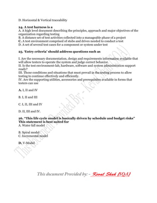 D. Horizontal & Vertical traceability

24. A test harness is a
A. A high level document describing the principles, approach and major objectives of the
organization regarding testing
B. A distance set of test activities collected into a manageable phase of a project
C. A test environment comprised of stubs and drives needed to conduct a test
D. A set of several test cases for a component or system under test

25. „Entry criteria‟ should address questions such as

I. Are the necessary documentation, design and requirements information available that
will allow testers to operate the system and judge correct behavior.
II. Is the test environment-lab, hardware, software and system administration support
ready?
III. Those conditions and situations that must prevail in the testing process to allow
testing to continue effectively and efficiently.
IV. Are the supporting utilities, accessories and prerequisites available in forms that
testers can use

A. I, II and IV

B. I, II and III

C. I, II, III and IV

D. II, III and IV.

26. “This life cycle model is basically driven by schedule and budget risks”
This statement is best suited for
A. Water fall model

B. Spiral model
C. Incremental model

D. V-Model
 