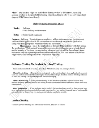 Proof : The last two steps are carried out till the product is defect free , so quality
assured product is the proof of the testing phase ( and that is why it is a very important
stage of SDLC in modern times).


                               Delivery & Maintenance phase

  Tasks       : Delivery
               : Post delivery maintenance

  Roles       : Deployment engineers

Process : Delivery : The deployment engineers will go to the customer environment
and install the application in the customer's environment & submit the application
along with the appropriate release notes to the customer .
          Maintenance : Once the application is delivered the customer will start using
the application, While using if any problem occurs , then it becomes a new task, Based
on the severity of the issue corresponding roles and process will be formulated. Some
customers may be expecting continuous maintenance, In that case a team of software
engineers will be taking care of the application regularly.



Software Testing Methods & Levels of Testing.

 There are three methods of testing , Black Box, White Box & Grey box testing, Let's see.

  Black Box testing : If one performs testing only on the functional part of an application (where end
users can perform actions) without having the structural knowledge, then that method of testing is known
as Black box testing. Usually test engineers are in this category.

   White Box testing : If one performs testing on the structural part of the application then that
method of testing is known as white box testing. Usually developers or white box testers are the ones to do
it successfully.

   Grey Box testing : If one performs testing on both the functional part as well as the structural part
of an application, then that method of testing is known as Grey box testing. It's an old way of testing and is
not as effective as the previous two methods and is losing popularity recently.




Levels of Testing

There are 5 levels of testing in a software environment. They are as follows,
 