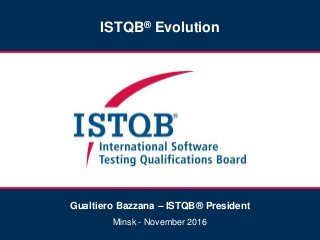 ISTQB® Evolution
Gualtiero Bazzana – ISTQB® President
Minsk - November 2016
 