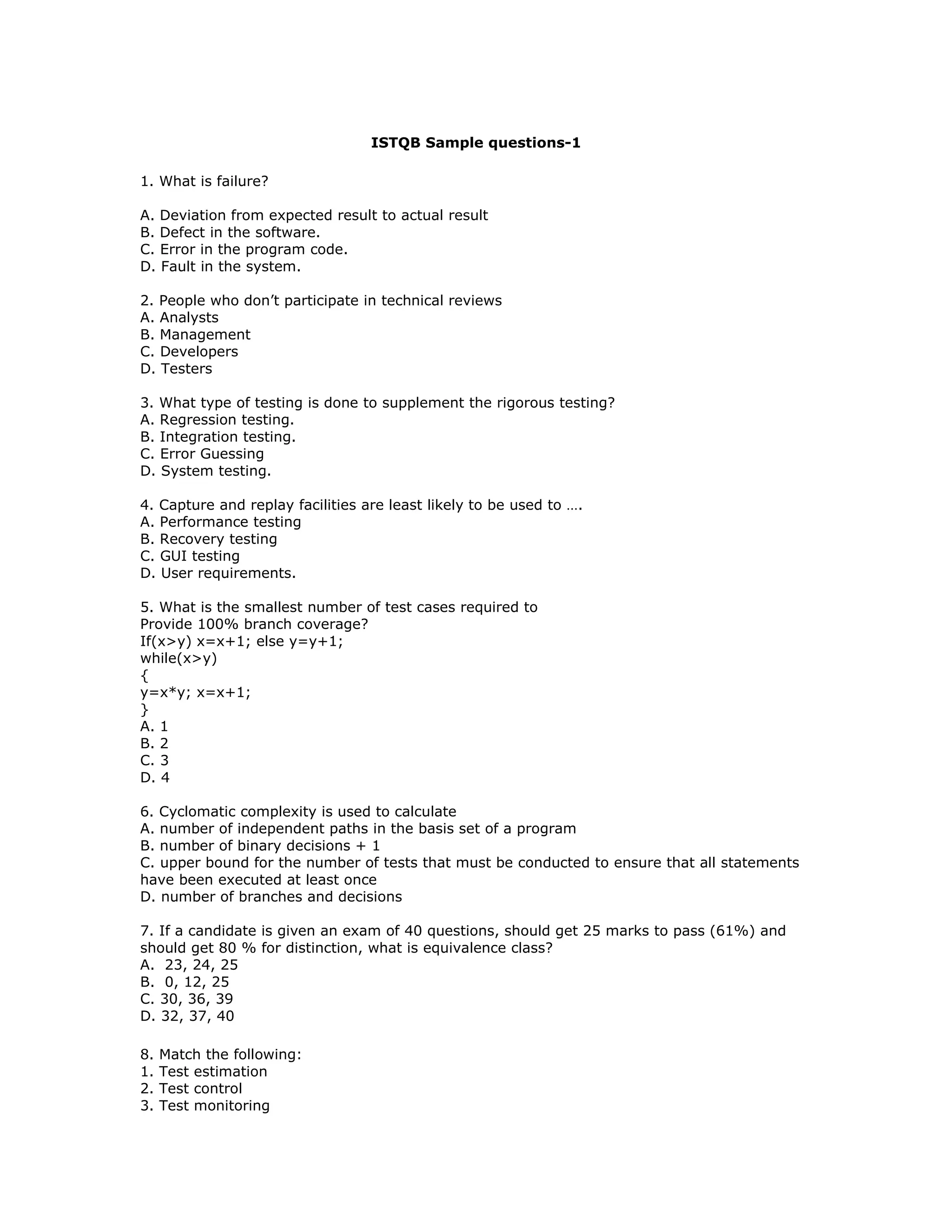 ISTQB Sample questions-1

1. What is failure?

A. Deviation from expected result to actual result
B. Defect in the software.
C. Error in the program code.
D. Fault in the system.

2. People who don’t participate in technical reviews
A. Analysts
B. Management
C. Developers
D. Testers

3. What type of testing is done to supplement the rigorous testing?
A. Regression testing.
B. Integration testing.
C. Error Guessing
D. System testing.

4. Capture and replay facilities are least likely to be used to ….
A. Performance testing
B. Recovery testing
C. GUI testing
D. User requirements.

5. What is the smallest number of test cases required to
Provide 100% branch coverage?
If(x>y) x=x+1; else y=y+1;
while(x>y)
{
y=x*y; x=x+1;
}
A. 1
B. 2
C. 3
D. 4

6. Cyclomatic complexity is used to calculate
A. number of independent paths in the basis set of a program
B. number of binary decisions + 1
C. upper bound for the number of tests that must be conducted to ensure that all statements
have been executed at least once
D. number of branches and decisions

7. If a candidate is given an exam of 40 questions, should get 25 marks to pass (61%) and
should get 80 % for distinction, what is equivalence class?
A. 23, 24, 25
B. 0, 12, 25
C. 30, 36, 39
D. 32, 37, 40

8.   Match the following:
1.   Test estimation
2.   Test control
3.   Test monitoring
 