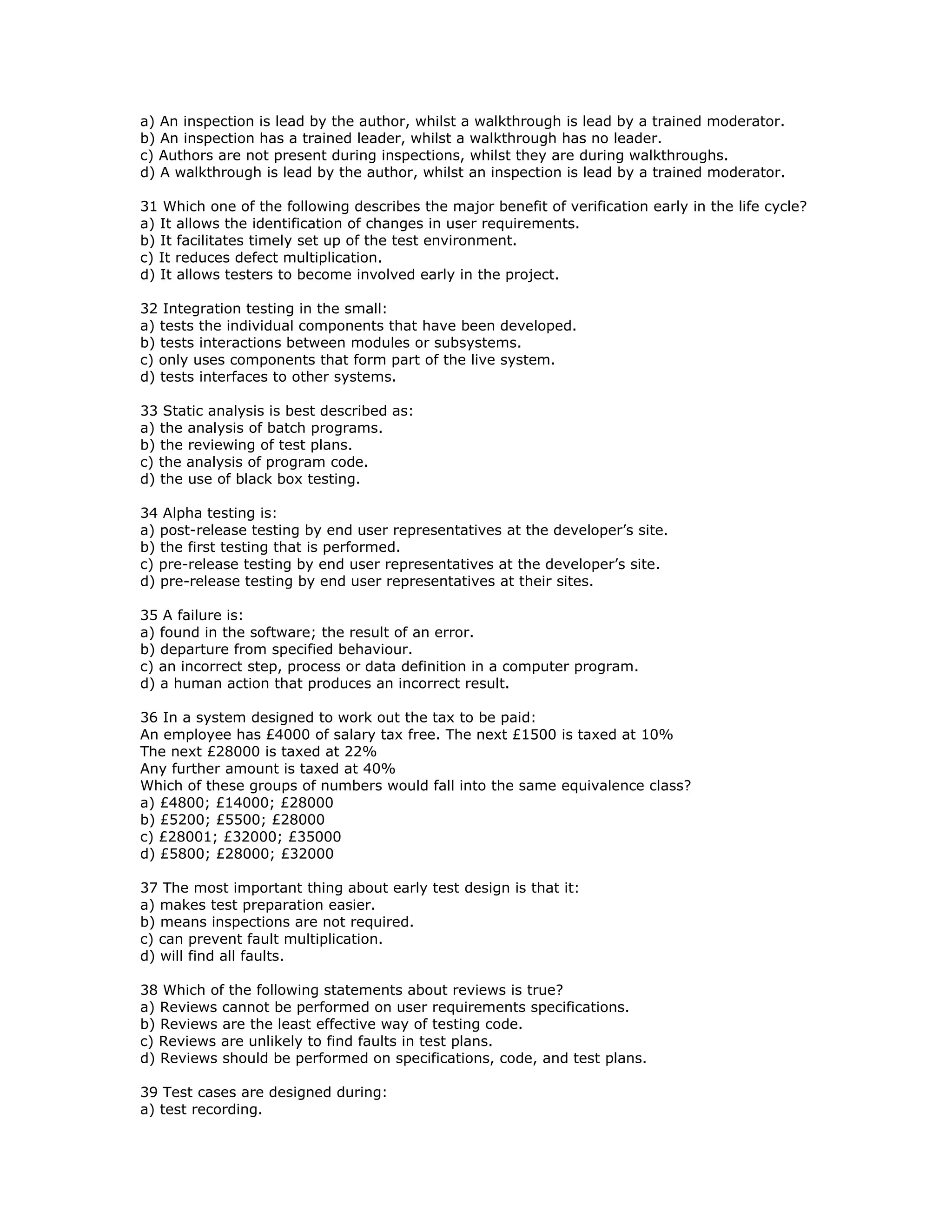 a) An inspection is lead by the author, whilst a walkthrough is lead by a trained moderator.
b) An inspection has a trained leader, whilst a walkthrough has no leader.
c) Authors are not present during inspections, whilst they are during walkthroughs.
d) A walkthrough is lead by the author, whilst an inspection is lead by a trained moderator.

31 Which one of the following describes the major benefit of verification early in the life cycle?
a) It allows the identification of changes in user requirements.
b) It facilitates timely set up of the test environment.
c) It reduces defect multiplication.
d) It allows testers to become involved early in the project.

32 Integration testing in the small:
a) tests the individual components that have been developed.
b) tests interactions between modules or subsystems.
c) only uses components that form part of the live system.
d) tests interfaces to other systems.

33 Static analysis is best described as:
a) the analysis of batch programs.
b) the reviewing of test plans.
c) the analysis of program code.
d) the use of black box testing.

34 Alpha testing is:
a) post-release testing by end user representatives at the developer’s site.
b) the first testing that is performed.
c) pre-release testing by end user representatives at the developer’s site.
d) pre-release testing by end user representatives at their sites.

35 A failure is:
a) found in the software; the result of an error.
b) departure from specified behaviour.
c) an incorrect step, process or data definition in a computer program.
d) a human action that produces an incorrect result.

36 In a system designed to work out the tax to be paid:
An employee has £4000 of salary tax free. The next £1500 is taxed at 10%
The next £28000 is taxed at 22%
Any further amount is taxed at 40%
Which of these groups of numbers would fall into the same equivalence class?
a) £4800; £14000; £28000
b) £5200; £5500; £28000
c) £28001; £32000; £35000
d) £5800; £28000; £32000

37 The most important thing about early test design is that it:
a) makes test preparation easier.
b) means inspections are not required.
c) can prevent fault multiplication.
d) will find all faults.

38 Which of the following statements about reviews is true?
a) Reviews cannot be performed on user requirements specifications.
b) Reviews are the least effective way of testing code.
c) Reviews are unlikely to find faults in test plans.
d) Reviews should be performed on specifications, code, and test plans.

39 Test cases are designed during:
a) test recording.
 