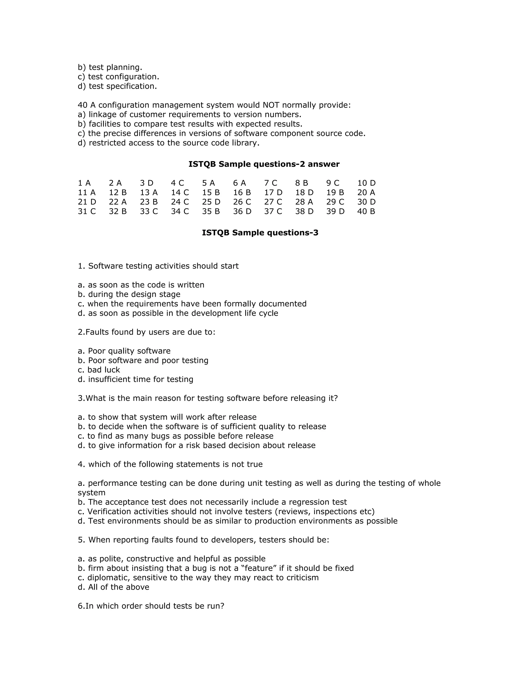 b) test planning.
c) test configuration.
d) test specification.

40 A configuration management system would NOT normally provide:
a) linkage of customer requirements to version numbers.
b) facilities to compare test results with expected results.
c) the precise differences in versions of software component source code.
d) restricted access to the source code library.

                              ISTQB Sample questions-2 answer

1A      2A      3D       4C      5A       6A       7C      8B      9C         10   D
11 A    12 B    13 A     14 C    15 B     16 B     17 D    18 D    19 B       20   A
21 D    22 A    23 B     24 C    25 D     26 C     27 C    28 A    29 C       30   D
31 C    32 B    33 C     34 C    35 B     36 D     37 C    38 D    39 D       40   B

                                 ISTQB Sample questions-3



1. Software testing activities should start

a. as soon as the code is written
b. during the design stage
c. when the requirements have been formally documented
d. as soon as possible in the development life cycle

2.Faults found by users are due to:

a. Poor quality software
b. Poor software and poor testing
c. bad luck
d. insufficient time for testing

3.What is the main reason for testing software before releasing it?

a. to show that system will work after release
b. to decide when the software is of sufficient quality to release
c. to find as many bugs as possible before release
d. to give information for a risk based decision about release

4. which of the following statements is not true

a. performance testing can be done during unit testing as well as during the testing of whole
system
b. The acceptance test does not necessarily include a regression test
c. Verification activities should not involve testers (reviews, inspections etc)
d. Test environments should be as similar to production environments as possible

5. When reporting faults found to developers, testers should be:

a. as polite, constructive and helpful as possible
b. firm about insisting that a bug is not a “feature” if it should be fixed
c. diplomatic, sensitive to the way they may react to criticism
d. All of the above

6.In which order should tests be run?
 