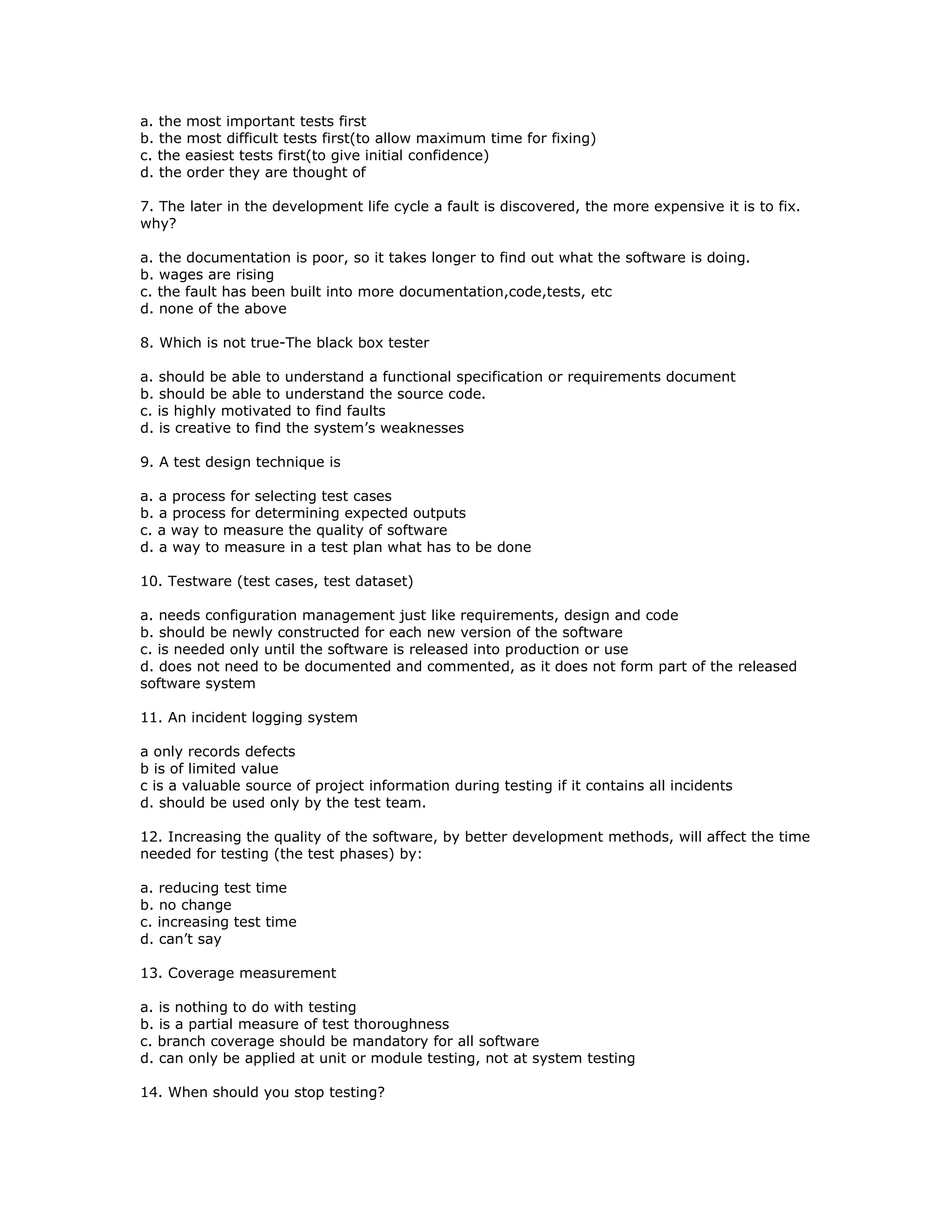 a. the most important tests first
b. the most difficult tests first(to allow maximum time for fixing)
c. the easiest tests first(to give initial confidence)
d. the order they are thought of

7. The later in the development life cycle a fault is discovered, the more expensive it is to fix.
why?

a. the documentation is poor, so it takes longer to find out what the software is doing.
b. wages are rising
c. the fault has been built into more documentation,code,tests, etc
d. none of the above

8. Which is not true-The black box tester

a. should be able to understand a functional specification or requirements document
b. should be able to understand the source code.
c. is highly motivated to find faults
d. is creative to find the system’s weaknesses

9. A test design technique is

a. a process for selecting test cases
b. a process for determining expected outputs
c. a way to measure the quality of software
d. a way to measure in a test plan what has to be done

10. Testware (test cases, test dataset)

a. needs configuration management just like requirements, design and code
b. should be newly constructed for each new version of the software
c. is needed only until the software is released into production or use
d. does not need to be documented and commented, as it does not form part of the released
software system

11. An incident logging system

a only records defects
b is of limited value
c is a valuable source of project information during testing if it contains all incidents
d. should be used only by the test team.

12. Increasing the quality of the software, by better development methods, will affect the time
needed for testing (the test phases) by:

a. reducing test time
b. no change
c. increasing test time
d. can’t say

13. Coverage measurement

a. is nothing to do with testing
b. is a partial measure of test thoroughness
c. branch coverage should be mandatory for all software
d. can only be applied at unit or module testing, not at system testing

14. When should you stop testing?
 