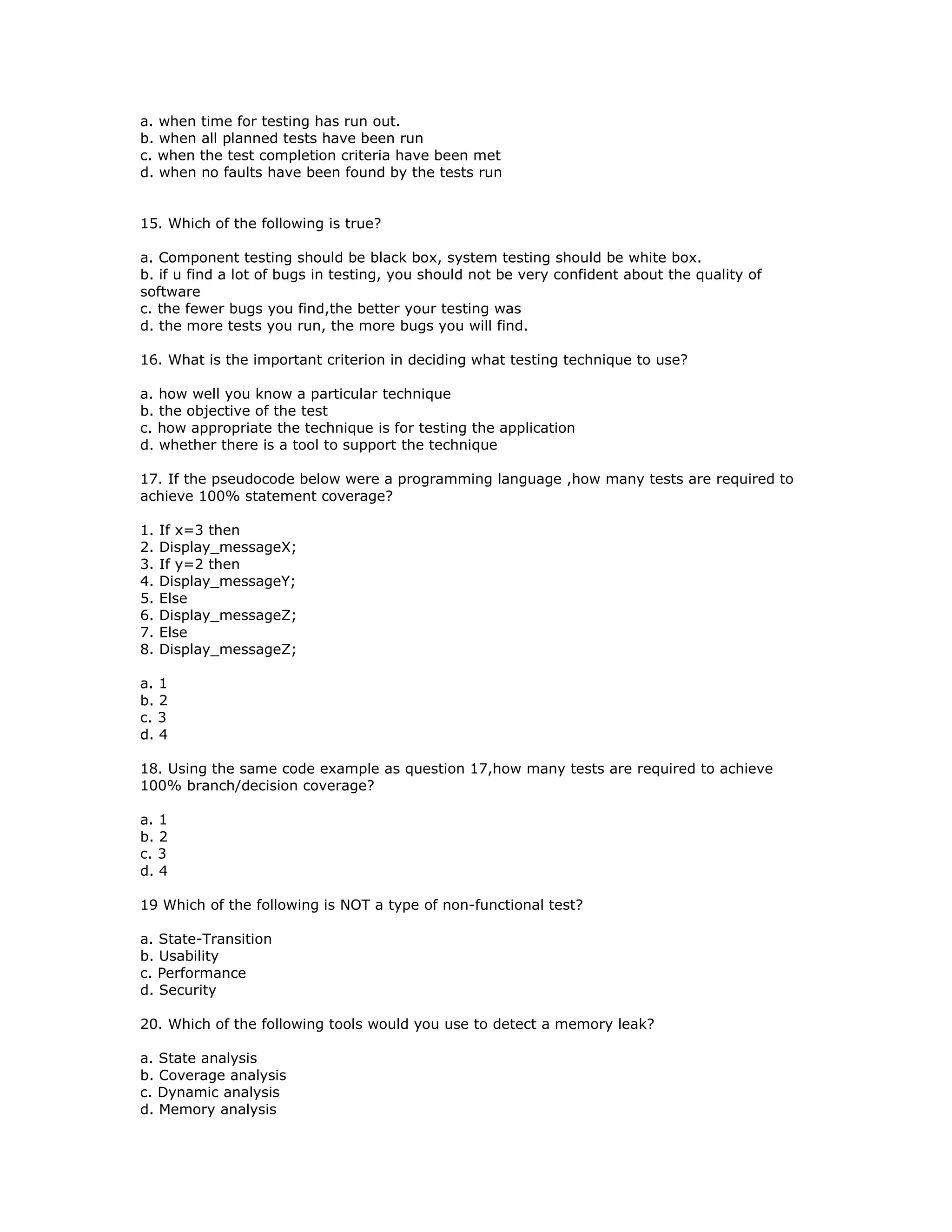 a. when time for testing has run out.
b. when all planned tests have been run
c. when the test completion criteria have been met
d. when no faults have been found by the tests run


15. Which of the following is true?

a. Component testing should be black box, system testing should be white box.
b. if u find a lot of bugs in testing, you should not be very confident about the quality of
software
c. the fewer bugs you find,the better your testing was
d. the more tests you run, the more bugs you will find.

16. What is the important criterion in deciding what testing technique to use?

a. how well you know a particular technique
b. the objective of the test
c. how appropriate the technique is for testing the application
d. whether there is a tool to support the technique

17. If the pseudocode below were a programming language ,how many tests are required to
achieve 100% statement coverage?

1.   If x=3 then
2.   Display_messageX;
3.   If y=2 then
4.   Display_messageY;
5.   Else
6.   Display_messageZ;
7.   Else
8.   Display_messageZ;

a. 1
b. 2
c. 3
d. 4

18. Using the same code example as question 17,how many tests are required to achieve
100% branch/decision coverage?

a. 1
b. 2
c. 3
d. 4

19 Which of the following is NOT a type of non-functional test?

a. State-Transition
b. Usability
c. Performance
d. Security

20. Which of the following tools would you use to detect a memory leak?

a. State analysis
b. Coverage analysis
c. Dynamic analysis
d. Memory analysis
 