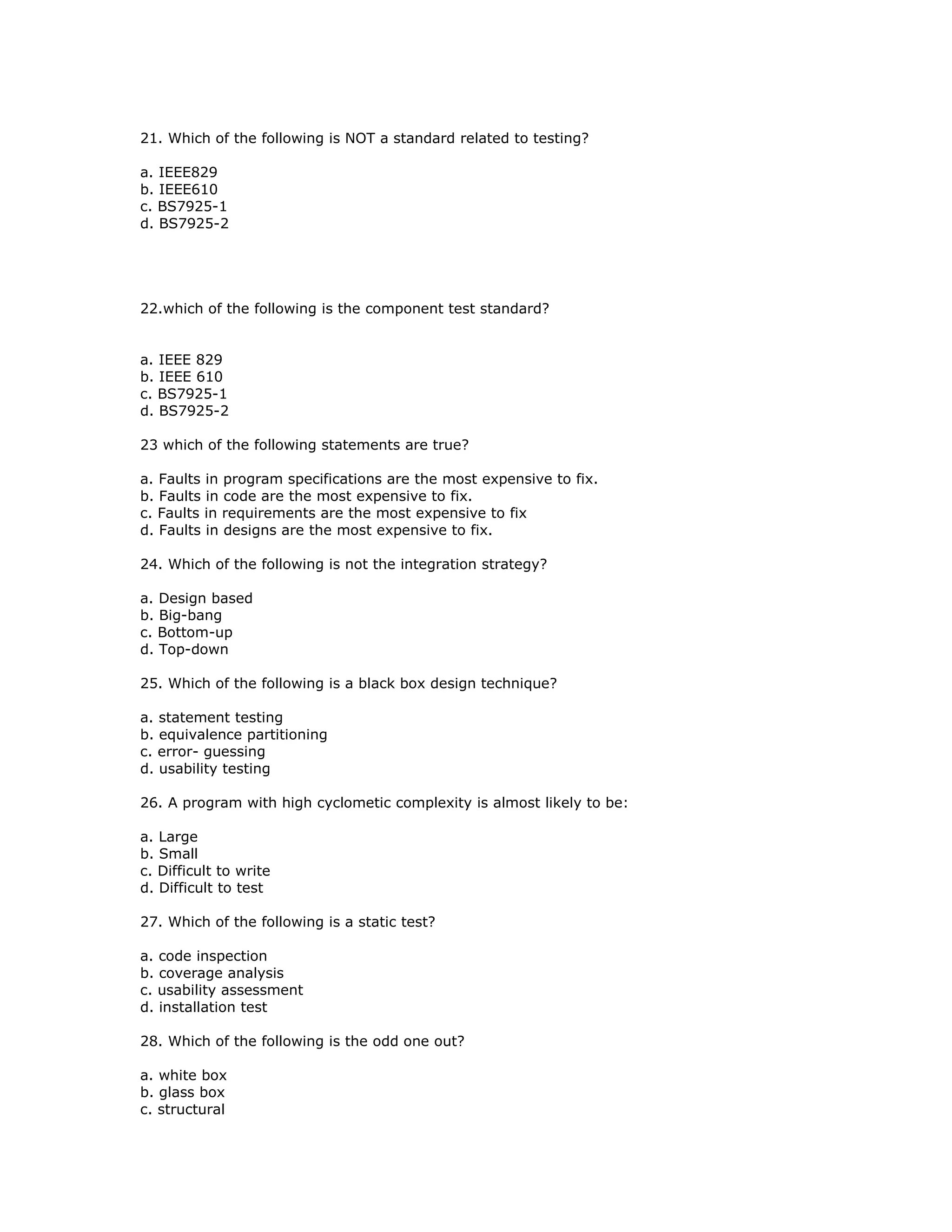 21. Which of the following is NOT a standard related to testing?

a. IEEE829
b. IEEE610
c. BS7925-1
d. BS7925-2




22.which of the following is the component test standard?


a. IEEE 829
b. IEEE 610
c. BS7925-1
d. BS7925-2

23 which of the following statements are true?

a. Faults in program specifications are the most expensive to fix.
b. Faults in code are the most expensive to fix.
c. Faults in requirements are the most expensive to fix
d. Faults in designs are the most expensive to fix.

24. Which of the following is not the integration strategy?

a. Design based
b. Big-bang
c. Bottom-up
d. Top-down

25. Which of the following is a black box design technique?

a. statement testing
b. equivalence partitioning
c. error- guessing
d. usability testing

26. A program with high cyclometic complexity is almost likely to be:

a. Large
b. Small
c. Difficult to write
d. Difficult to test

27. Which of the following is a static test?

a. code inspection
b. coverage analysis
c. usability assessment
d. installation test

28. Which of the following is the odd one out?

a. white box
b. glass box
c. structural
 