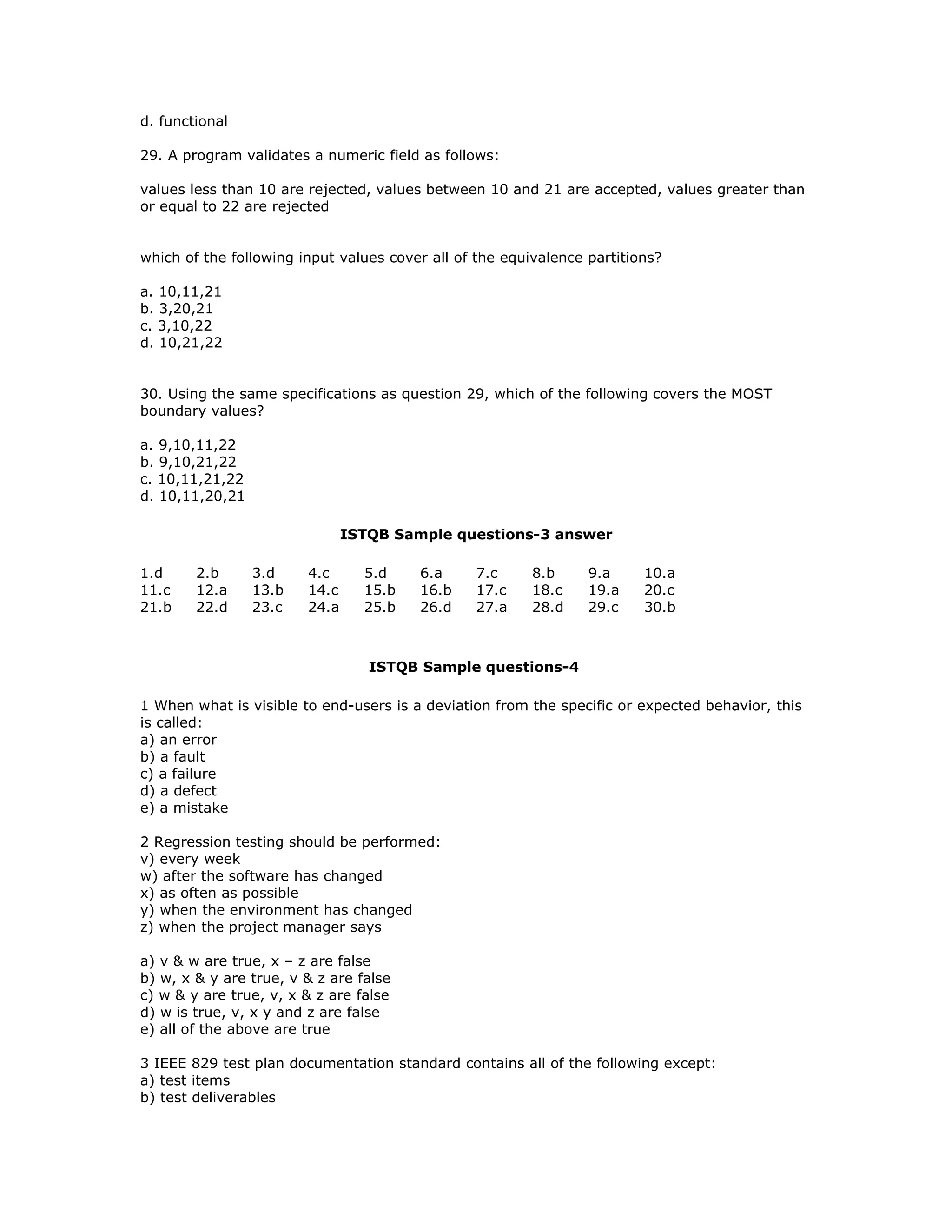 d. functional

29. A program validates a numeric field as follows:

values less than 10 are rejected, values between 10 and 21 are accepted, values greater than
or equal to 22 are rejected


which of the following input values cover all of the equivalence partitions?

a. 10,11,21
b. 3,20,21
c. 3,10,22
d. 10,21,22


30. Using the same specifications as question 29, which of the following covers the MOST
boundary values?

a. 9,10,11,22
b. 9,10,21,22
c. 10,11,21,22
d. 10,11,20,21

                               ISTQB Sample questions-3 answer

1.d     2.b      3.d    4.c      5.d    6.a     7.c      8.b     9.a     10.a
11.c    12.a     13.b   14.c     15.b   16.b    17.c     18.c    19.a    20.c
21.b    22.d     23.c   24.a     25.b   26.d    27.a     28.d    29.c    30.b



                                  ISTQB Sample questions-4

1 When what is visible to end-users is a deviation from the specific or expected behavior, this
is called:
a) an error
b) a fault
c) a failure
d) a defect
e) a mistake

2 Regression testing should be performed:
v) every week
w) after the software has changed
x) as often as possible
y) when the environment has changed
z) when the project manager says

a) v & w are true, x – z are false
b) w, x & y are true, v & z are false
c) w & y are true, v, x & z are false
d) w is true, v, x y and z are false
e) all of the above are true

3 IEEE 829 test plan documentation standard contains all of the following except:
a) test items
b) test deliverables
 