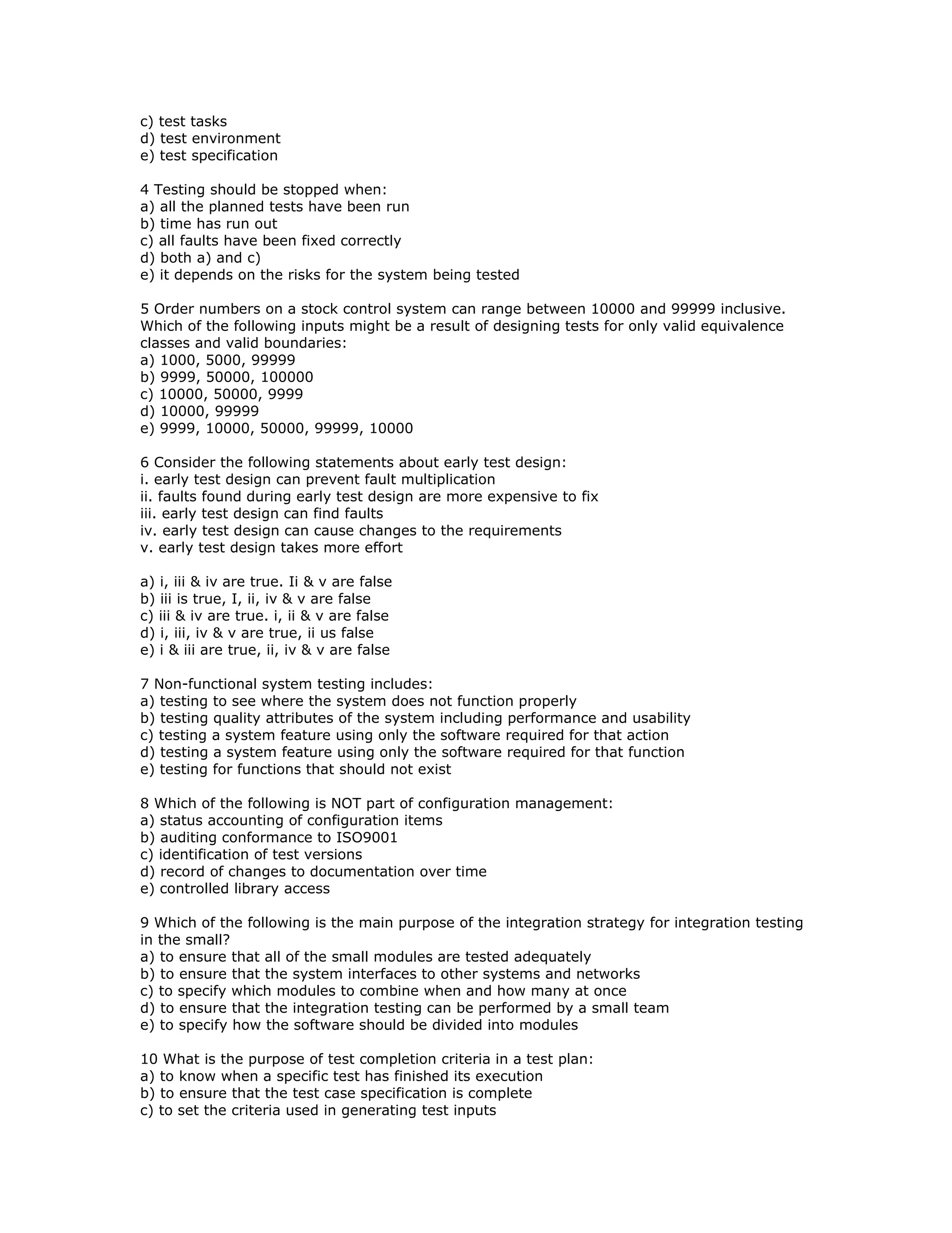c) test tasks
d) test environment
e) test specification

4 Testing should be stopped when:
a) all the planned tests have been run
b) time has run out
c) all faults have been fixed correctly
d) both a) and c)
e) it depends on the risks for the system being tested

5 Order numbers on a stock control system can range between 10000 and 99999 inclusive.
Which of the following inputs might be a result of designing tests for only valid equivalence
classes and valid boundaries:
a) 1000, 5000, 99999
b) 9999, 50000, 100000
c) 10000, 50000, 9999
d) 10000, 99999
e) 9999, 10000, 50000, 99999, 10000

6 Consider the following statements about early test design:
i. early test design can prevent fault multiplication
ii. faults found during early test design are more expensive to fix
iii. early test design can find faults
iv. early test design can cause changes to the requirements
v. early test design takes more effort

a) i, iii & iv are true. Ii & v are false
b) iii is true, I, ii, iv & v are false
c) iii & iv are true. i, ii & v are false
d) i, iii, iv & v are true, ii us false
e) i & iii are true, ii, iv & v are false

7 Non-functional system testing includes:
a) testing to see where the system does not function properly
b) testing quality attributes of the system including performance and usability
c) testing a system feature using only the software required for that action
d) testing a system feature using only the software required for that function
e) testing for functions that should not exist

8 Which of the following is NOT part of configuration management:
a) status accounting of configuration items
b) auditing conformance to ISO9001
c) identification of test versions
d) record of changes to documentation over time
e) controlled library access

9 Which of the following is the main purpose of the integration strategy for integration testing
in the small?
a) to ensure that all of the small modules are tested adequately
b) to ensure that the system interfaces to other systems and networks
c) to specify which modules to combine when and how many at once
d) to ensure that the integration testing can be performed by a small team
e) to specify how the software should be divided into modules

10 What is the purpose of test completion criteria in a test plan:
a) to know when a specific test has finished its execution
b) to ensure that the test case specification is complete
c) to set the criteria used in generating test inputs
 