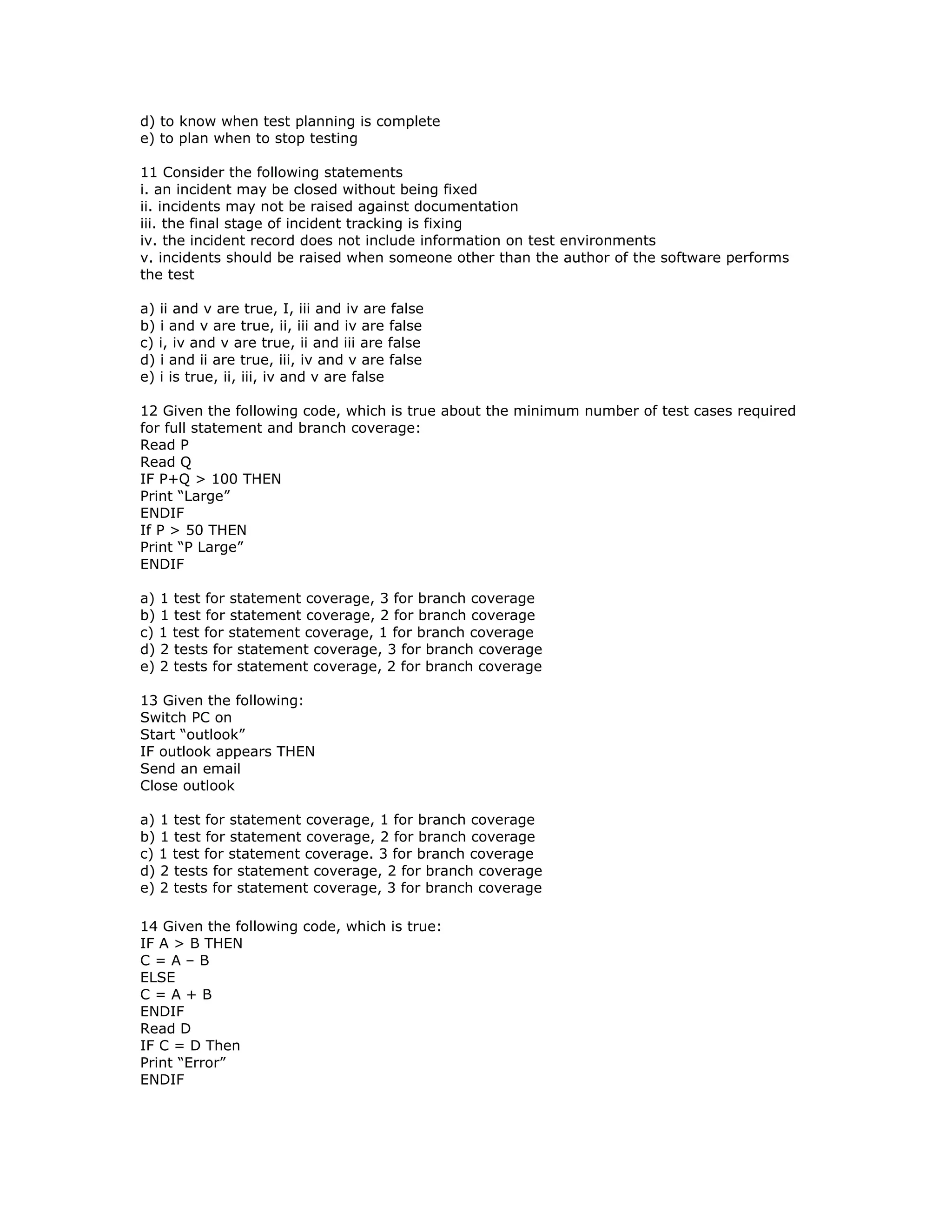 d) to know when test planning is complete
e) to plan when to stop testing

11 Consider the following statements
i. an incident may be closed without being fixed
ii. incidents may not be raised against documentation
iii. the final stage of incident tracking is fixing
iv. the incident record does not include information on test environments
v. incidents should be raised when someone other than the author of the software performs
the test

a) ii and v are true, I, iii and iv are false
b) i and v are true, ii, iii and iv are false
c) i, iv and v are true, ii and iii are false
d) i and ii are true, iii, iv and v are false
e) i is true, ii, iii, iv and v are false

12 Given the following code, which is true about the minimum number of test cases required
for full statement and branch coverage:
Read P
Read Q
IF P+Q > 100 THEN
Print “Large”
ENDIF
If P > 50 THEN
Print “P Large”
ENDIF

a) 1 test for statement coverage, 3 for branch coverage
b) 1 test for statement coverage, 2 for branch coverage
c) 1 test for statement coverage, 1 for branch coverage
d) 2 tests for statement coverage, 3 for branch coverage
e) 2 tests for statement coverage, 2 for branch coverage

13 Given the following:
Switch PC on
Start “outlook”
IF outlook appears THEN
Send an email
Close outlook

a) 1 test for statement coverage, 1 for branch coverage
b) 1 test for statement coverage, 2 for branch coverage
c) 1 test for statement coverage. 3 for branch coverage
d) 2 tests for statement coverage, 2 for branch coverage
e) 2 tests for statement coverage, 3 for branch coverage

14 Given the following code, which is true:
IF A > B THEN
C=A–B
ELSE
C=A+B
ENDIF
Read D
IF C = D Then
Print “Error”
ENDIF
 