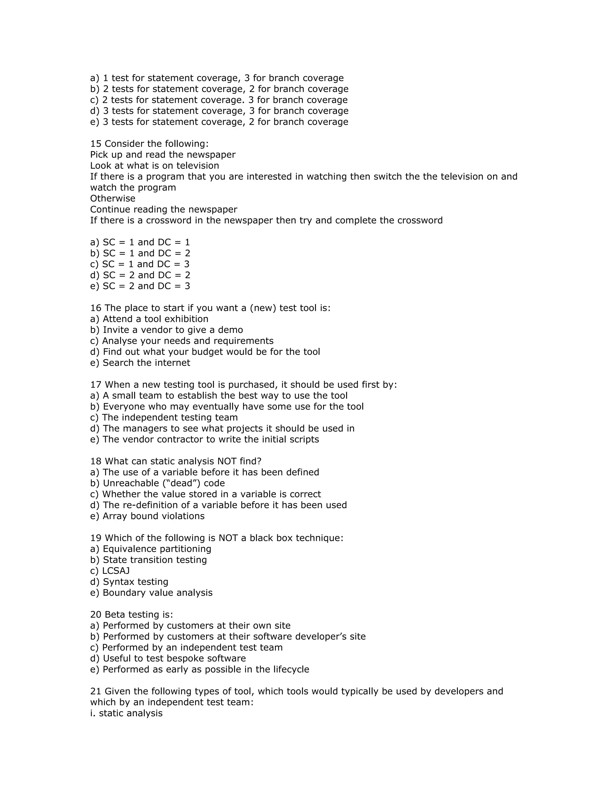 a) 1 test for statement coverage, 3 for branch coverage
b) 2 tests for statement coverage, 2 for branch coverage
c) 2 tests for statement coverage. 3 for branch coverage
d) 3 tests for statement coverage, 3 for branch coverage
e) 3 tests for statement coverage, 2 for branch coverage

15 Consider the following:
Pick up and read the newspaper
Look at what is on television
If there is a program that you are interested in watching then switch the the television on and
watch the program
Otherwise
Continue reading the newspaper
If there is a crossword in the newspaper then try and complete the crossword

a) SC = 1 and DC = 1
b) SC = 1 and DC = 2
c) SC = 1 and DC = 3
d) SC = 2 and DC = 2
e) SC = 2 and DC = 3

16 The place to start if you want a (new) test tool is:
a) Attend a tool exhibition
b) Invite a vendor to give a demo
c) Analyse your needs and requirements
d) Find out what your budget would be for the tool
e) Search the internet

17 When a new testing tool is purchased, it should be used first by:
a) A small team to establish the best way to use the tool
b) Everyone who may eventually have some use for the tool
c) The independent testing team
d) The managers to see what projects it should be used in
e) The vendor contractor to write the initial scripts

18 What can static analysis NOT find?
a) The use of a variable before it has been defined
b) Unreachable (“dead”) code
c) Whether the value stored in a variable is correct
d) The re-definition of a variable before it has been used
e) Array bound violations

19 Which of the following is NOT a black box technique:
a) Equivalence partitioning
b) State transition testing
c) LCSAJ
d) Syntax testing
e) Boundary value analysis

20 Beta testing is:
a) Performed by customers at their own site
b) Performed by customers at their software developer’s site
c) Performed by an independent test team
d) Useful to test bespoke software
e) Performed as early as possible in the lifecycle

21 Given the following types of tool, which tools would typically be used by developers and
which by an independent test team:
i. static analysis
 