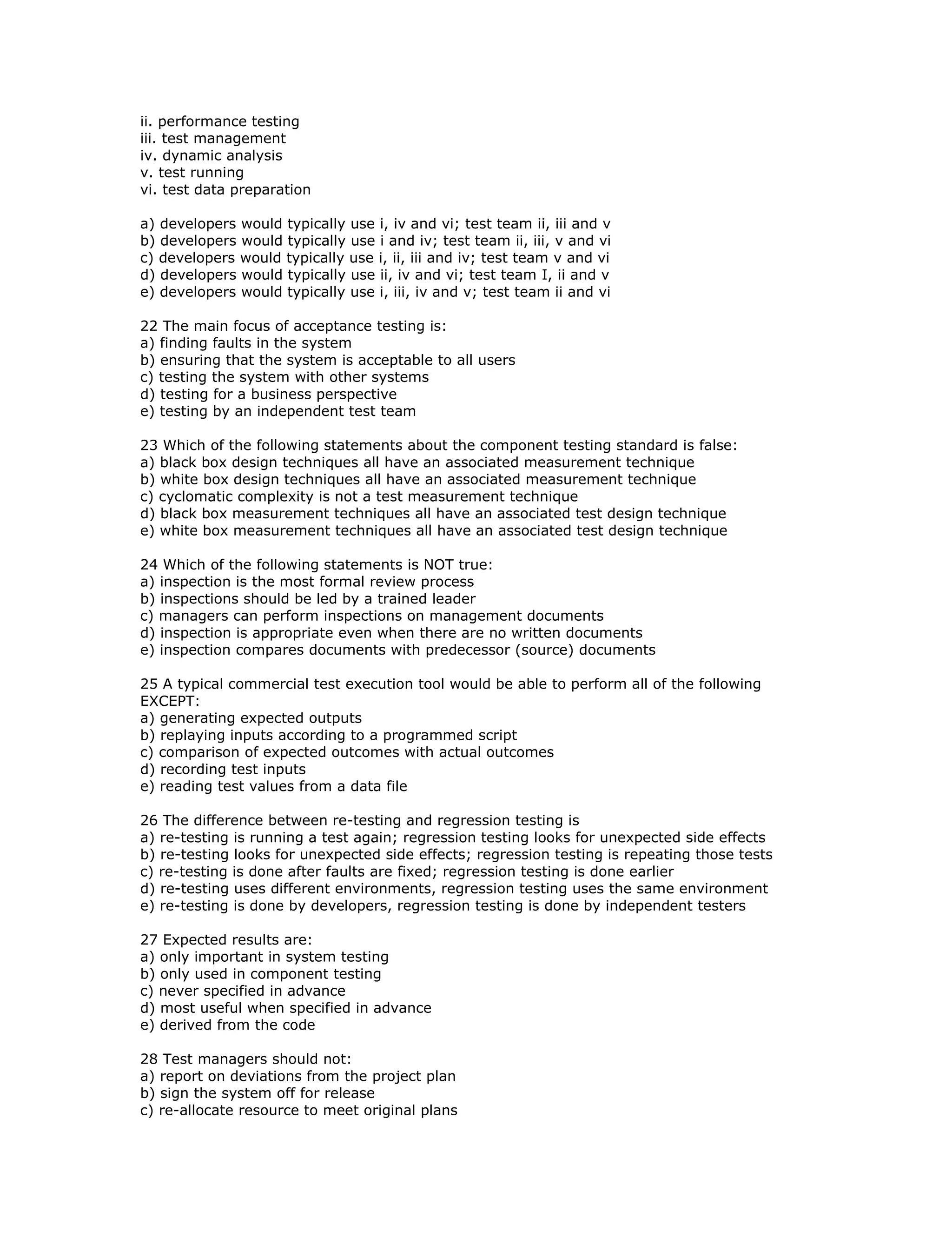 ii. performance testing
iii. test management
iv. dynamic analysis
v. test running
vi. test data preparation

a) developers would typically use i, iv and vi; test team ii, iii and v
b) developers would typically use i and iv; test team ii, iii, v and vi
c) developers would typically use i, ii, iii and iv; test team v and vi
d) developers would typically use ii, iv and vi; test team I, ii and v
e) developers would typically use i, iii, iv and v; test team ii and vi

22 The main focus of acceptance testing is:
a) finding faults in the system
b) ensuring that the system is acceptable to all users
c) testing the system with other systems
d) testing for a business perspective
e) testing by an independent test team

23 Which of the following statements about the component testing standard is false:
a) black box design techniques all have an associated measurement technique
b) white box design techniques all have an associated measurement technique
c) cyclomatic complexity is not a test measurement technique
d) black box measurement techniques all have an associated test design technique
e) white box measurement techniques all have an associated test design technique

24 Which of the following statements is NOT true:
a) inspection is the most formal review process
b) inspections should be led by a trained leader
c) managers can perform inspections on management documents
d) inspection is appropriate even when there are no written documents
e) inspection compares documents with predecessor (source) documents

25 A typical commercial test execution tool would be able to perform all of the following
EXCEPT:
a) generating expected outputs
b) replaying inputs according to a programmed script
c) comparison of expected outcomes with actual outcomes
d) recording test inputs
e) reading test values from a data file

26 The difference between re-testing and regression testing is
a) re-testing is running a test again; regression testing looks for unexpected side effects
b) re-testing looks for unexpected side effects; regression testing is repeating those tests
c) re-testing is done after faults are fixed; regression testing is done earlier
d) re-testing uses different environments, regression testing uses the same environment
e) re-testing is done by developers, regression testing is done by independent testers

27 Expected results are:
a) only important in system testing
b) only used in component testing
c) never specified in advance
d) most useful when specified in advance
e) derived from the code

28 Test managers should not:
a) report on deviations from the project plan
b) sign the system off for release
c) re-allocate resource to meet original plans
 