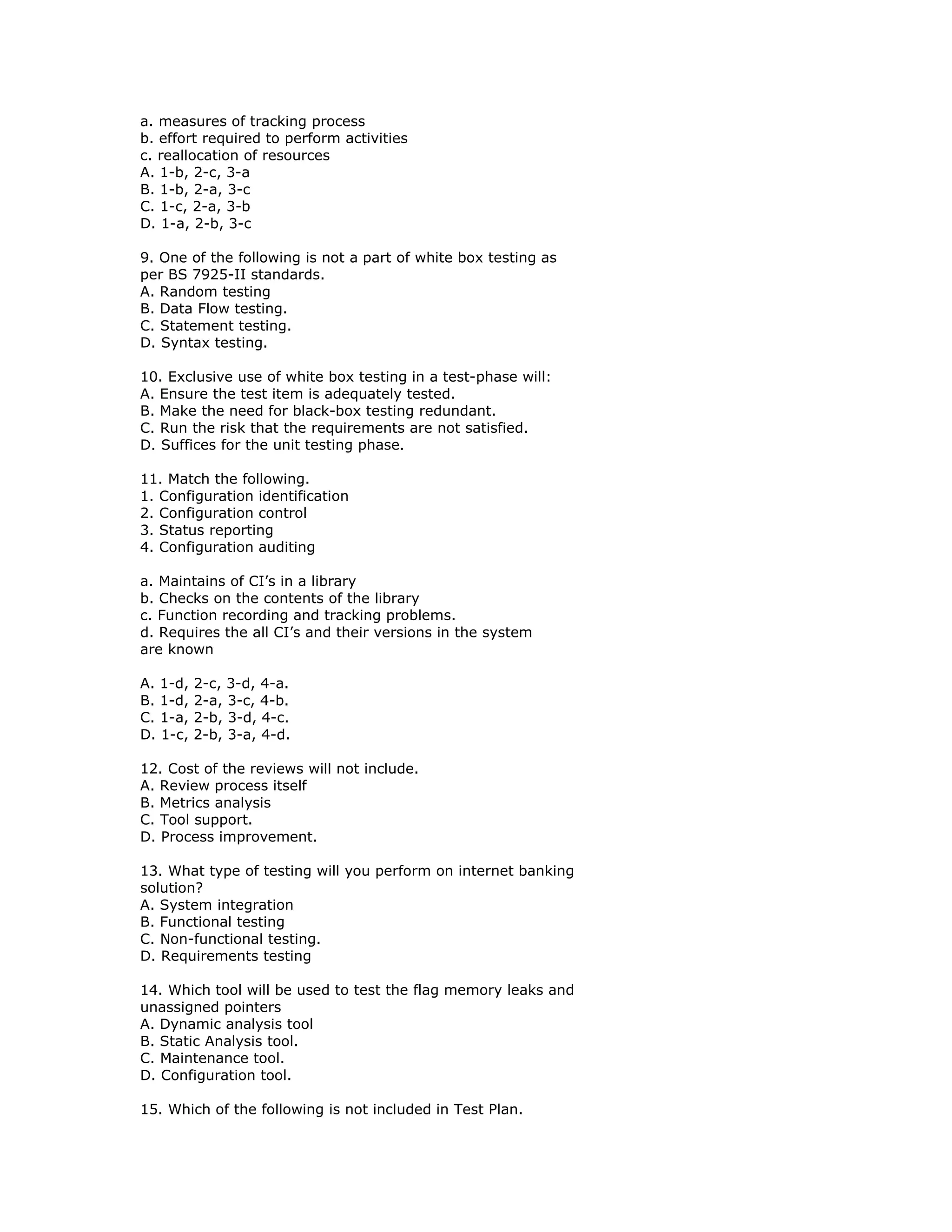 a. measures of tracking process
b. effort required to perform activities
c. reallocation of resources
A. 1-b, 2-c, 3-a
B. 1-b, 2-a, 3-c
C. 1-c, 2-a, 3-b
D. 1-a, 2-b, 3-c

9. One of the following is not a part of white box testing as
per BS 7925-II standards.
A. Random testing
B. Data Flow testing.
C. Statement testing.
D. Syntax testing.

10. Exclusive use of white box testing in a test-phase will:
A. Ensure the test item is adequately tested.
B. Make the need for black-box testing redundant.
C. Run the risk that the requirements are not satisfied.
D. Suffices for the unit testing phase.

11. Match the following.
1. Configuration identification
2. Configuration control
3. Status reporting
4. Configuration auditing

a. Maintains of CI’s in a library
b. Checks on the contents of the library
c. Function recording and tracking problems.
d. Requires the all CI’s and their versions in the system
are known

A. 1-d,   2-c, 3-d, 4-a.
B. 1-d,   2-a, 3-c, 4-b.
C. 1-a,   2-b, 3-d, 4-c.
D. 1-c,   2-b, 3-a, 4-d.

12. Cost of the reviews will not include.
A. Review process itself
B. Metrics analysis
C. Tool support.
D. Process improvement.

13. What type of testing will you perform on internet banking
solution?
A. System integration
B. Functional testing
C. Non-functional testing.
D. Requirements testing

14. Which tool will be used to test the flag memory leaks and
unassigned pointers
A. Dynamic analysis tool
B. Static Analysis tool.
C. Maintenance tool.
D. Configuration tool.

15. Which of the following is not included in Test Plan.
 