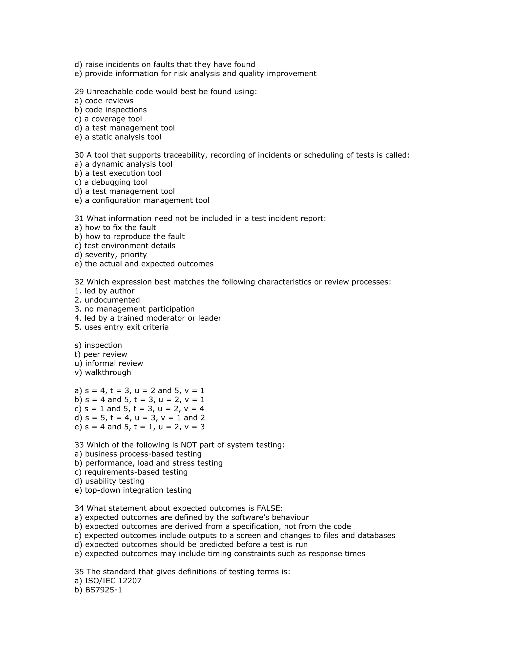 d) raise incidents on faults that they have found
e) provide information for risk analysis and quality improvement

29 Unreachable code would best be found using:
a) code reviews
b) code inspections
c) a coverage tool
d) a test management tool
e) a static analysis tool

30 A tool that supports traceability, recording of incidents or scheduling of tests is called:
a) a dynamic analysis tool
b) a test execution tool
c) a debugging tool
d) a test management tool
e) a configuration management tool

31 What information need not be included in a test incident report:
a) how to fix the fault
b) how to reproduce the fault
c) test environment details
d) severity, priority
e) the actual and expected outcomes

32 Which expression best matches the following characteristics or review processes:
1. led by author
2. undocumented
3. no management participation
4. led by a trained moderator or leader
5. uses entry exit criteria

s) inspection
t) peer review
u) informal review
v) walkthrough

a) s = 4, t = 3, u = 2 and 5, v = 1
b) s = 4 and 5, t = 3, u = 2, v = 1
c) s = 1 and 5, t = 3, u = 2, v = 4
d) s = 5, t = 4, u = 3, v = 1 and 2
e) s = 4 and 5, t = 1, u = 2, v = 3

33 Which of the following is NOT part of system testing:
a) business process-based testing
b) performance, load and stress testing
c) requirements-based testing
d) usability testing
e) top-down integration testing

34 What statement about expected outcomes is FALSE:
a) expected outcomes are defined by the software’s behaviour
b) expected outcomes are derived from a specification, not from the code
c) expected outcomes include outputs to a screen and changes to files and databases
d) expected outcomes should be predicted before a test is run
e) expected outcomes may include timing constraints such as response times

35 The standard that gives definitions of testing terms is:
a) ISO/IEC 12207
b) BS7925-1
 