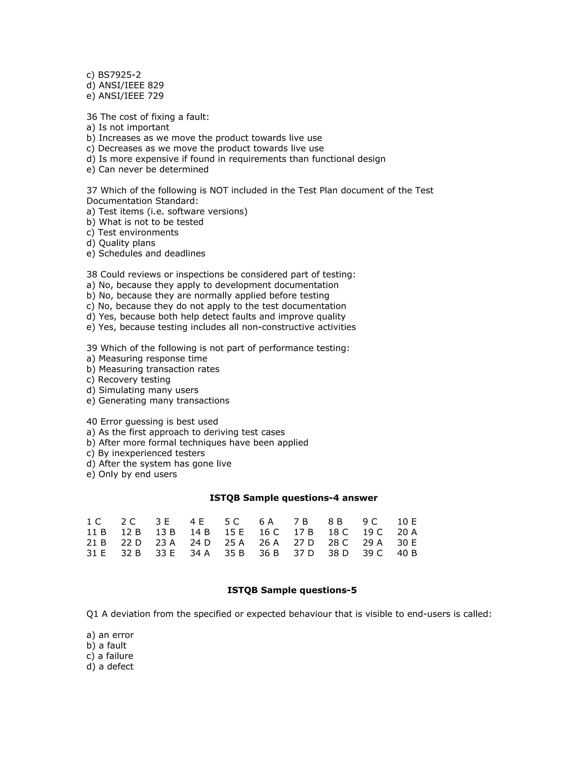 c) BS7925-2
d) ANSI/IEEE 829
e) ANSI/IEEE 729

36 The cost of fixing a fault:
a) Is not important
b) Increases as we move the product towards live use
c) Decreases as we move the product towards live use
d) Is more expensive if found in requirements than functional design
e) Can never be determined

37 Which of the following is NOT included in the Test Plan document of the Test
Documentation Standard:
a) Test items (i.e. software versions)
b) What is not to be tested
c) Test environments
d) Quality plans
e) Schedules and deadlines

38 Could reviews or inspections be considered part of testing:
a) No, because they apply to development documentation
b) No, because they are normally applied before testing
c) No, because they do not apply to the test documentation
d) Yes, because both help detect faults and improve quality
e) Yes, because testing includes all non-constructive activities

39 Which of the following is not part of performance testing:
a) Measuring response time
b) Measuring transaction rates
c) Recovery testing
d) Simulating many users
e) Generating many transactions

40 Error guessing is best used
a) As the first approach to deriving test cases
b) After more formal techniques have been applied
c) By inexperienced testers
d) After the system has gone live
e) Only by end users

                             ISTQB Sample questions-4 answer

1C      2C      3E      4E      5C      6A       7B      8B        9C     10   E
11 B    12 B    13 B    14 B    15 E    16 C     17 B    18 C      19 C   20   A
21 B    22 D    23 A    24 D    25 A    26 A     27 D    28 C      29 A   30   E
31 E    32 B    33 E    34 A    35 B    36 B     37 D    38 D      39 C   40   B



                                 ISTQB Sample questions-5

Q1 A deviation from the specified or expected behaviour that is visible to end-users is called:

a) an error
b) a fault
c) a failure
d) a defect
 