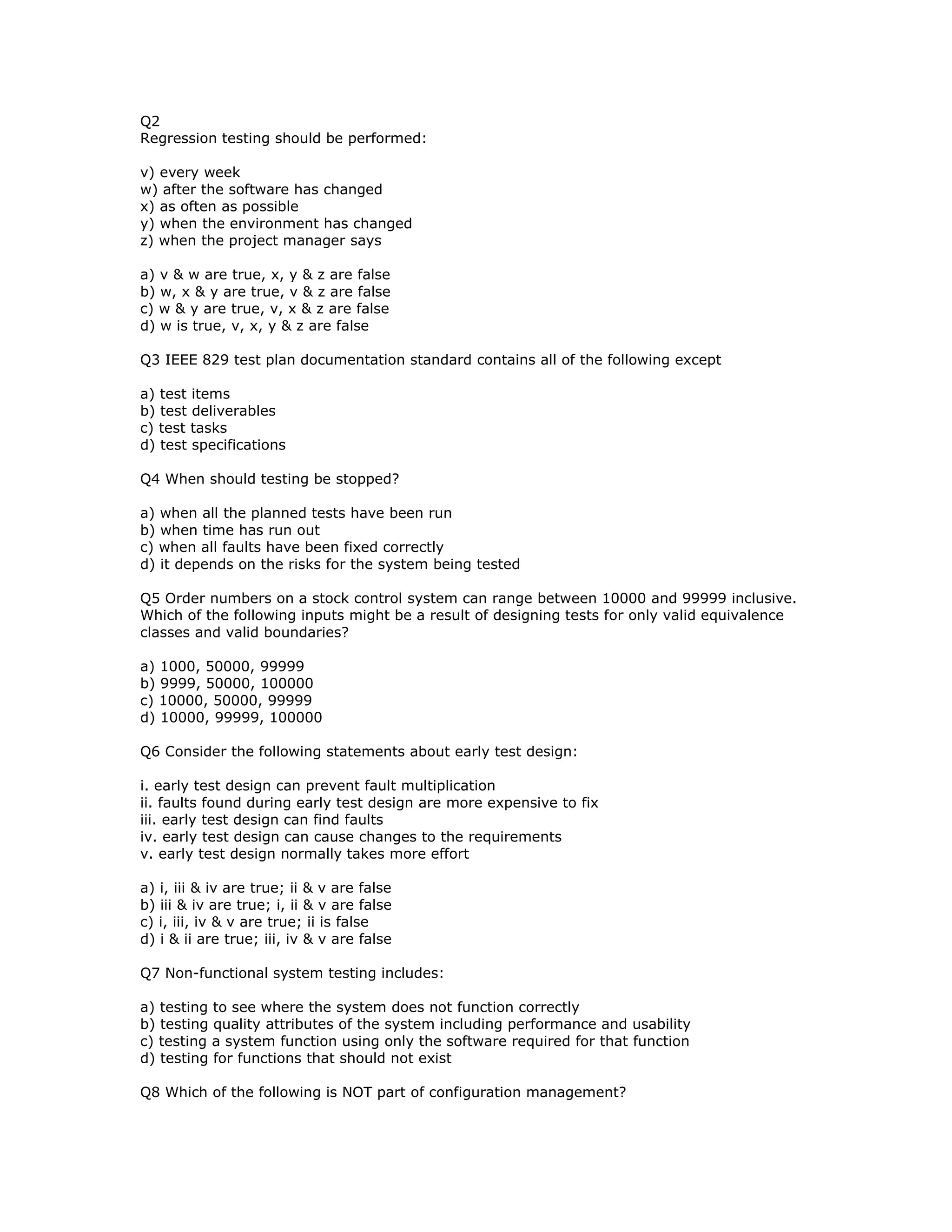 Q2
Regression testing should be performed:

v) every week
w) after the software has changed
x) as often as possible
y) when the environment has changed
z) when the project manager says

a) v & w are true, x, y & z are false
b) w, x & y are true, v & z are false
c) w & y are true, v, x & z are false
d) w is true, v, x, y & z are false

Q3 IEEE 829 test plan documentation standard contains all of the following except

a) test items
b) test deliverables
c) test tasks
d) test specifications

Q4 When should testing be stopped?

a) when all the planned tests have been run
b) when time has run out
c) when all faults have been fixed correctly
d) it depends on the risks for the system being tested

Q5 Order numbers on a stock control system can range between 10000 and 99999 inclusive.
Which of the following inputs might be a result of designing tests for only valid equivalence
classes and valid boundaries?

a) 1000, 50000, 99999
b) 9999, 50000, 100000
c) 10000, 50000, 99999
d) 10000, 99999, 100000

Q6 Consider the following statements about early test design:

i. early test design can prevent fault multiplication
ii. faults found during early test design are more expensive to fix
iii. early test design can find faults
iv. early test design can cause changes to the requirements
v. early test design normally takes more effort

a) i, iii & iv are true; ii & v are false
b) iii & iv are true; i, ii & v are false
c) i, iii, iv & v are true; ii is false
d) i & ii are true; iii, iv & v are false

Q7 Non-functional system testing includes:

a) testing to see where the system does not function correctly
b) testing quality attributes of the system including performance and usability
c) testing a system function using only the software required for that function
d) testing for functions that should not exist

Q8 Which of the following is NOT part of configuration management?
 