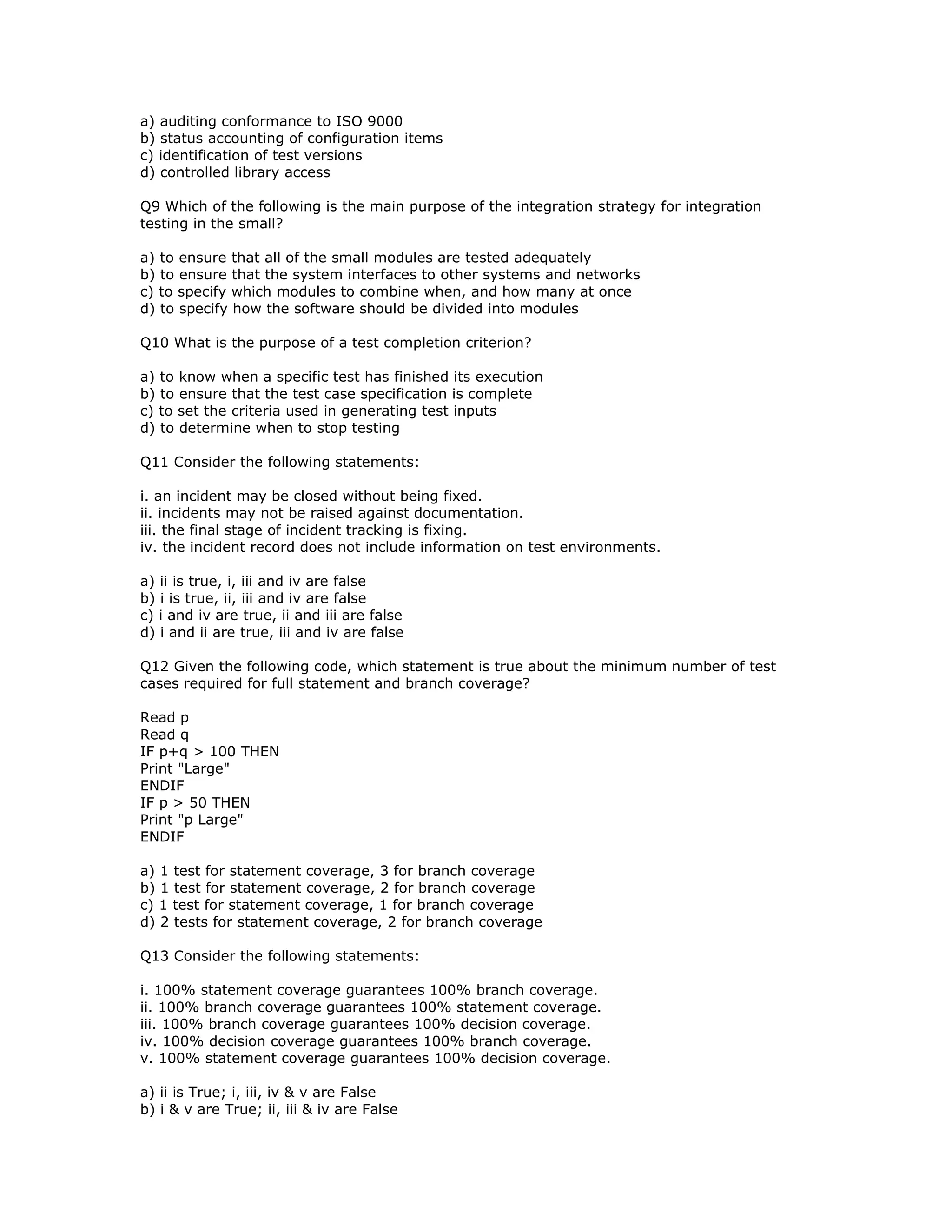 a) auditing conformance to ISO 9000
b) status accounting of configuration items
c) identification of test versions
d) controlled library access

Q9 Which of the following is the main purpose of the integration strategy for integration
testing in the small?

a) to ensure that all of the small modules are tested adequately
b) to ensure that the system interfaces to other systems and networks
c) to specify which modules to combine when, and how many at once
d) to specify how the software should be divided into modules

Q10 What is the purpose of a test completion criterion?

a) to know when a specific test has finished its execution
b) to ensure that the test case specification is complete
c) to set the criteria used in generating test inputs
d) to determine when to stop testing

Q11 Consider the following statements:

i. an incident may be closed without being fixed.
ii. incidents may not be raised against documentation.
iii. the final stage of incident tracking is fixing.
iv. the incident record does not include information on test environments.

a) ii is true, i, iii and iv are false
b) i is true, ii, iii and iv are false
c) i and iv are true, ii and iii are false
d) i and ii are true, iii and iv are false

Q12 Given the following code, which statement is true about the minimum number of test
cases required for full statement and branch coverage?

Read p
Read q
IF p+q > 100 THEN
Print "Large"
ENDIF
IF p > 50 THEN
Print "p Large"
ENDIF

a) 1 test for statement coverage, 3 for branch coverage
b) 1 test for statement coverage, 2 for branch coverage
c) 1 test for statement coverage, 1 for branch coverage
d) 2 tests for statement coverage, 2 for branch coverage

Q13 Consider the following statements:

i. 100% statement coverage guarantees 100% branch coverage.
ii. 100% branch coverage guarantees 100% statement coverage.
iii. 100% branch coverage guarantees 100% decision coverage.
iv. 100% decision coverage guarantees 100% branch coverage.
v. 100% statement coverage guarantees 100% decision coverage.

a) ii is True; i, iii, iv & v are False
b) i & v are True; ii, iii & iv are False
 