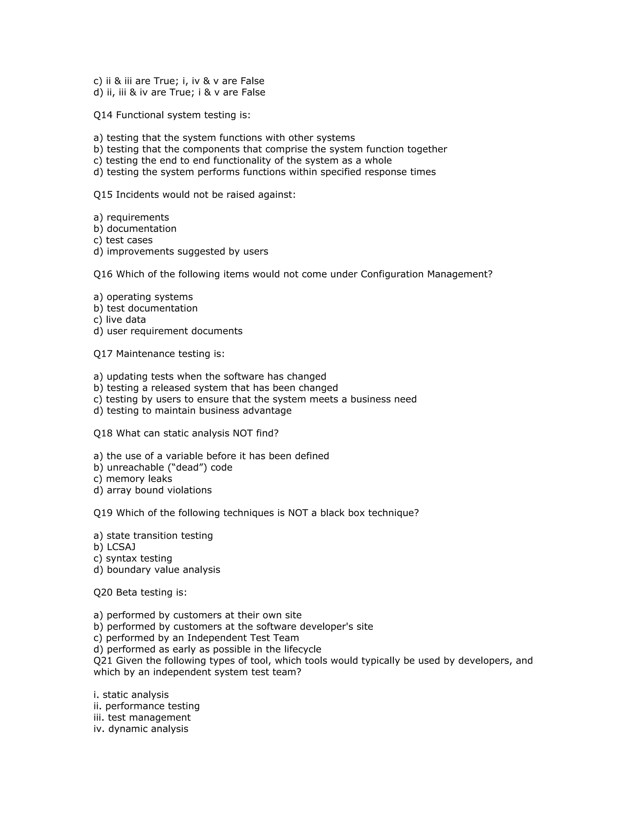 c) ii & iii are True; i, iv & v are False
d) ii, iii & iv are True; i & v are False

Q14 Functional system testing is:

a) testing that the system functions with other systems
b) testing that the components that comprise the system function together
c) testing the end to end functionality of the system as a whole
d) testing the system performs functions within specified response times

Q15 Incidents would not be raised against:

a) requirements
b) documentation
c) test cases
d) improvements suggested by users

Q16 Which of the following items would not come under Configuration Management?

a) operating systems
b) test documentation
c) live data
d) user requirement documents

Q17 Maintenance testing is:

a) updating tests when the software has changed
b) testing a released system that has been changed
c) testing by users to ensure that the system meets a business need
d) testing to maintain business advantage

Q18 What can static analysis NOT find?

a) the use of a variable before it has been defined
b) unreachable (“dead”) code
c) memory leaks
d) array bound violations

Q19 Which of the following techniques is NOT a black box technique?

a) state transition testing
b) LCSAJ
c) syntax testing
d) boundary value analysis

Q20 Beta testing is:

a) performed by customers at their own site
b) performed by customers at the software developer's site
c) performed by an Independent Test Team
d) performed as early as possible in the lifecycle
Q21 Given the following types of tool, which tools would typically be used by developers, and
which by an independent system test team?

i. static analysis
ii. performance testing
iii. test management
iv. dynamic analysis
 