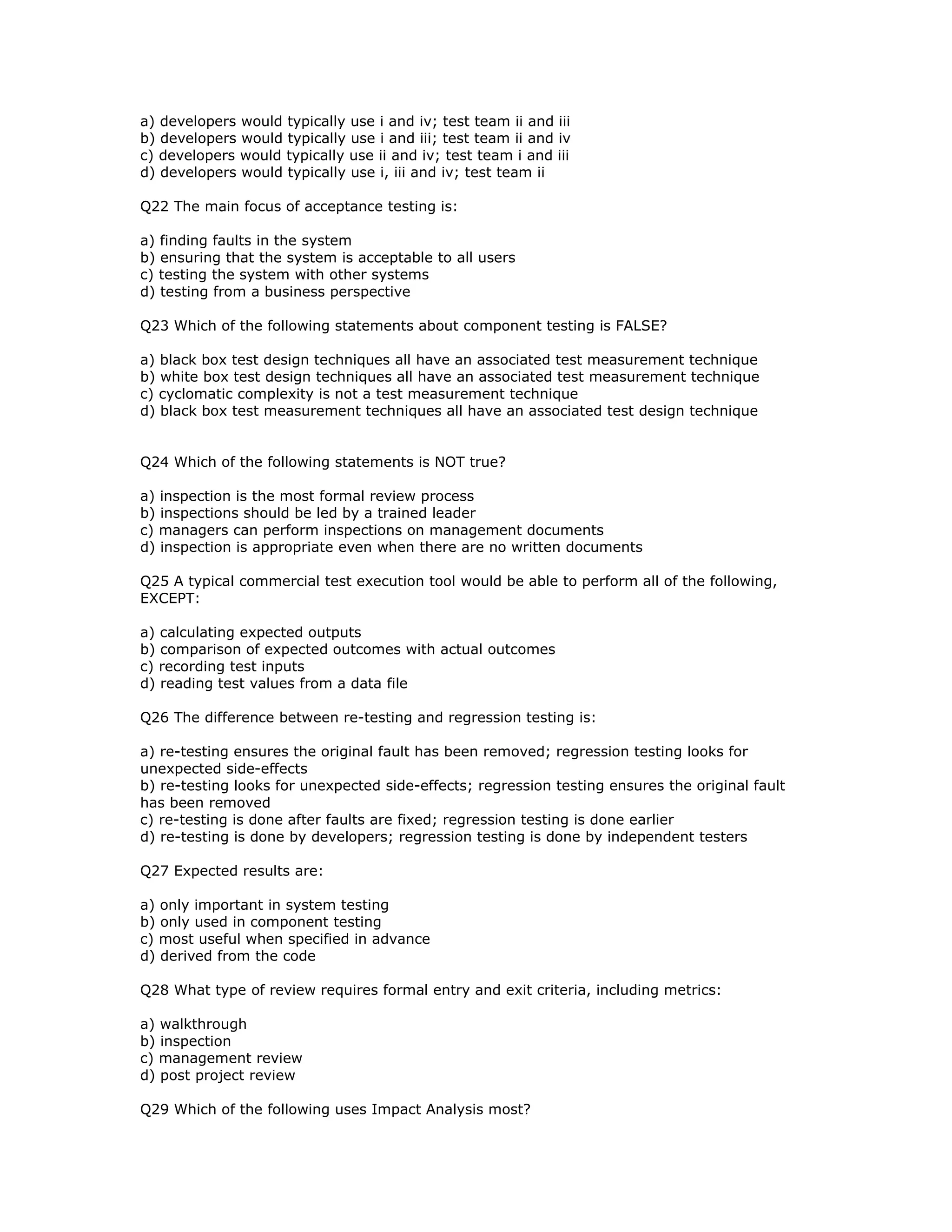 a) developers would typically use i and iv; test team ii and iii
b) developers would typically use i and iii; test team ii and iv
c) developers would typically use ii and iv; test team i and iii
d) developers would typically use i, iii and iv; test team ii

Q22 The main focus of acceptance testing is:

a) finding faults in the system
b) ensuring that the system is acceptable to all users
c) testing the system with other systems
d) testing from a business perspective

Q23 Which of the following statements about component testing is FALSE?

a) black box test design techniques all have an associated test measurement technique
b) white box test design techniques all have an associated test measurement technique
c) cyclomatic complexity is not a test measurement technique
d) black box test measurement techniques all have an associated test design technique


Q24 Which of the following statements is NOT true?

a) inspection is the most formal review process
b) inspections should be led by a trained leader
c) managers can perform inspections on management documents
d) inspection is appropriate even when there are no written documents

Q25 A typical commercial test execution tool would be able to perform all of the following,
EXCEPT:

a) calculating expected outputs
b) comparison of expected outcomes with actual outcomes
c) recording test inputs
d) reading test values from a data file

Q26 The difference between re-testing and regression testing is:

a) re-testing ensures the original fault has been removed; regression testing looks for
unexpected side-effects
b) re-testing looks for unexpected side-effects; regression testing ensures the original fault
has been removed
c) re-testing is done after faults are fixed; regression testing is done earlier
d) re-testing is done by developers; regression testing is done by independent testers

Q27 Expected results are:

a) only important in system testing
b) only used in component testing
c) most useful when specified in advance
d) derived from the code

Q28 What type of review requires formal entry and exit criteria, including metrics:

a) walkthrough
b) inspection
c) management review
d) post project review

Q29 Which of the following uses Impact Analysis most?
 