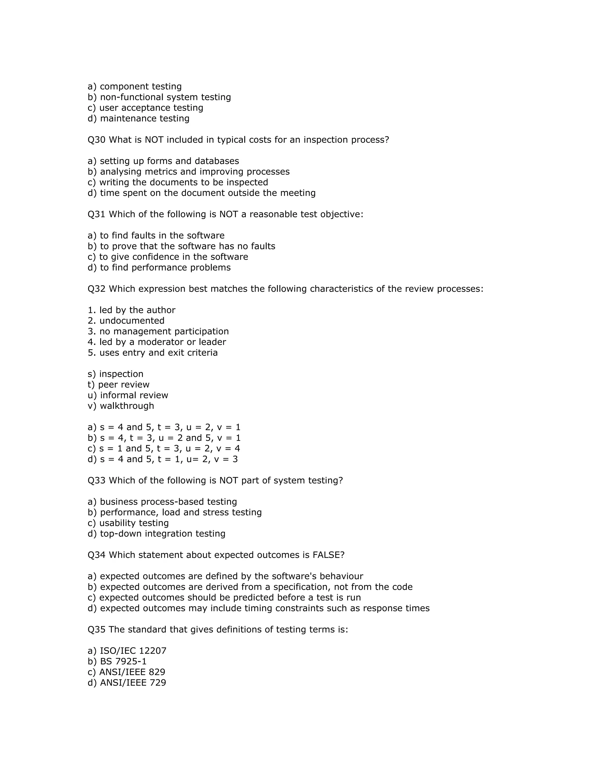 a) component testing
b) non-functional system testing
c) user acceptance testing
d) maintenance testing

Q30 What is NOT included in typical costs for an inspection process?

a) setting up forms and databases
b) analysing metrics and improving processes
c) writing the documents to be inspected
d) time spent on the document outside the meeting

Q31 Which of the following is NOT a reasonable test objective:

a) to find faults in the software
b) to prove that the software has no faults
c) to give confidence in the software
d) to find performance problems

Q32 Which expression best matches the following characteristics of the review processes:

1.   led by the author
2.   undocumented
3.   no management participation
4.   led by a moderator or leader
5.   uses entry and exit criteria

s) inspection
t) peer review
u) informal review
v) walkthrough

a) s = 4 and 5, t = 3, u = 2, v = 1
b) s = 4, t = 3, u = 2 and 5, v = 1
c) s = 1 and 5, t = 3, u = 2, v = 4
d) s = 4 and 5, t = 1, u= 2, v = 3

Q33 Which of the following is NOT part of system testing?

a) business process-based testing
b) performance, load and stress testing
c) usability testing
d) top-down integration testing

Q34 Which statement about expected outcomes is FALSE?

a) expected outcomes are defined by the software's behaviour
b) expected outcomes are derived from a specification, not from the code
c) expected outcomes should be predicted before a test is run
d) expected outcomes may include timing constraints such as response times

Q35 The standard that gives definitions of testing terms is:

a) ISO/IEC 12207
b) BS 7925-1
c) ANSI/IEEE 829
d) ANSI/IEEE 729
 