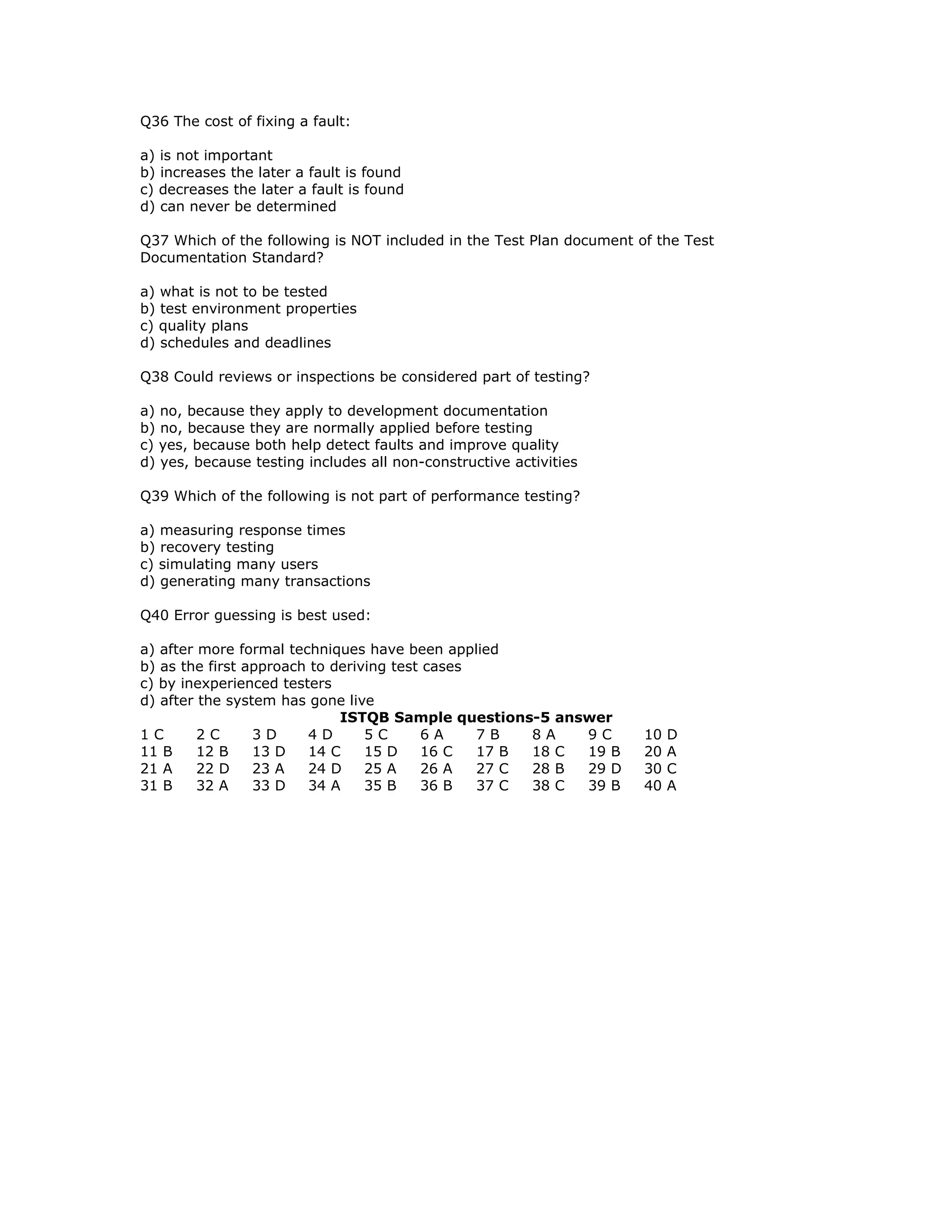 Q36 The cost of fixing a fault:

a) is not important
b) increases the later a fault is found
c) decreases the later a fault is found
d) can never be determined

Q37 Which of the following is NOT included in the Test Plan document of the Test
Documentation Standard?

a) what is not to be tested
b) test environment properties
c) quality plans
d) schedules and deadlines

Q38 Could reviews or inspections be considered part of testing?

a) no, because they apply to development documentation
b) no, because they are normally applied before testing
c) yes, because both help detect faults and improve quality
d) yes, because testing includes all non-constructive activities

Q39 Which of the following is not part of performance testing?

a) measuring response times
b) recovery testing
c) simulating many users
d) generating many transactions

Q40 Error guessing is best used:

a) after more formal techniques have been applied
b) as the first approach to deriving test cases
c) by inexperienced testers
d) after the system has gone live
                             ISTQB Sample questions-5 answer
1C       2C      3D     4D       5C      6A     7B   8A   9C          10   D
11 B     12 B    13 D   14 C     15 D    16 C   17 B 18 C 19 B        20   A
21 A     22 D    23 A   24 D     25 A    26 A   27 C 28 B 29 D        30   C
31 B     32 A    33 D   34 A     35 B    36 B   37 C 38 C 39 B        40   A
 