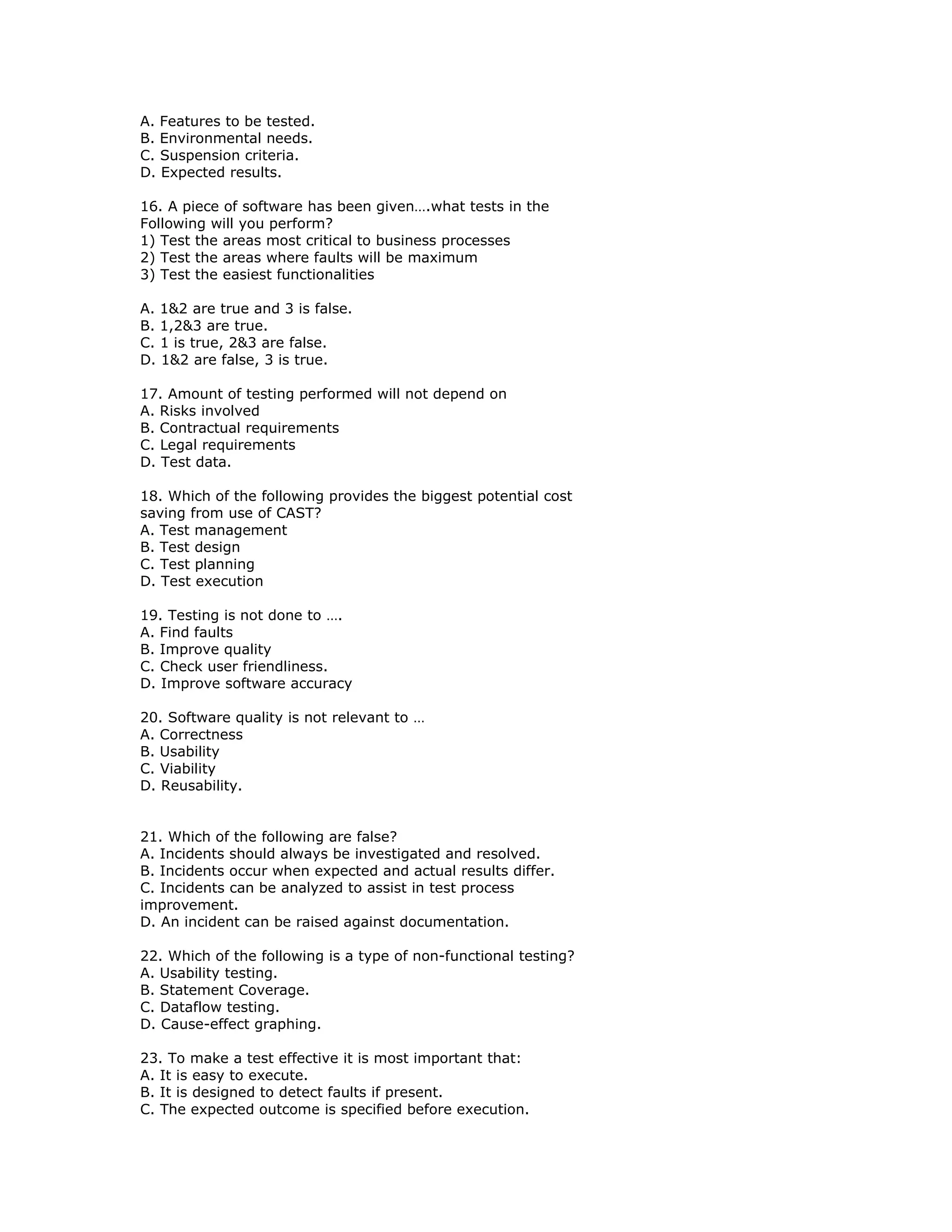 A. Features to be tested.
B. Environmental needs.
C. Suspension criteria.
D. Expected results.

16. A piece of software has been given….what tests in the
Following will you perform?
1) Test the areas most critical to business processes
2) Test the areas where faults will be maximum
3) Test the easiest functionalities

A. 1&2 are true and 3 is false.
B. 1,2&3 are true.
C. 1 is true, 2&3 are false.
D. 1&2 are false, 3 is true.

17. Amount of testing performed will not depend on
A. Risks involved
B. Contractual requirements
C. Legal requirements
D. Test data.

18. Which of the following provides the biggest potential cost
saving from use of CAST?
A. Test management
B. Test design
C. Test planning
D. Test execution

19. Testing is not done to ….
A. Find faults
B. Improve quality
C. Check user friendliness.
D. Improve software accuracy

20. Software quality is not relevant to …
A. Correctness
B. Usability
C. Viability
D. Reusability.


21. Which of the following are false?
A. Incidents should always be investigated and resolved.
B. Incidents occur when expected and actual results differ.
C. Incidents can be analyzed to assist in test process
improvement.
D. An incident can be raised against documentation.

22. Which of the following is a type of non-functional testing?
A. Usability testing.
B. Statement Coverage.
C. Dataflow testing.
D. Cause-effect graphing.

23. To make a test effective it is most important that:
A. It is easy to execute.
B. It is designed to detect faults if present.
C. The expected outcome is specified before execution.
 