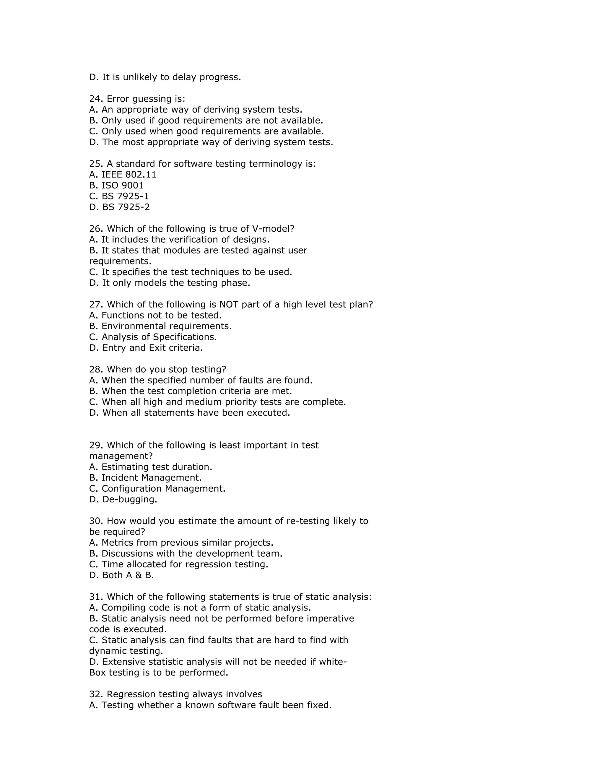 D. It is unlikely to delay progress.

24. Error guessing is:
A. An appropriate way of deriving system tests.
B. Only used if good requirements are not available.
C. Only used when good requirements are available.
D. The most appropriate way of deriving system tests.

25. A standard for software testing terminology is:
A. IEEE 802.11
B. ISO 9001
C. BS 7925-1
D. BS 7925-2

26. Which of the following is true of V-model?
A. It includes the verification of designs.
B. It states that modules are tested against user
requirements.
C. It specifies the test techniques to be used.
D. It only models the testing phase.

27. Which of the following is NOT part of a high level test plan?
A. Functions not to be tested.
B. Environmental requirements.
C. Analysis of Specifications.
D. Entry and Exit criteria.

28. When do you stop testing?
A. When the specified number of faults are found.
B. When the test completion criteria are met.
C. When all high and medium priority tests are complete.
D. When all statements have been executed.


29. Which of the following is least important in test
management?
A. Estimating test duration.
B. Incident Management.
C. Configuration Management.
D. De-bugging.

30. How would you estimate the amount of re-testing likely to
be required?
A. Metrics from previous similar projects.
B. Discussions with the development team.
C. Time allocated for regression testing.
D. Both A & B.

31. Which of the following statements is true of static analysis:
A. Compiling code is not a form of static analysis.
B. Static analysis need not be performed before imperative
code is executed.
C. Static analysis can find faults that are hard to find with
dynamic testing.
D. Extensive statistic analysis will not be needed if white-
Box testing is to be performed.

32. Regression testing always involves
A. Testing whether a known software fault been fixed.
 