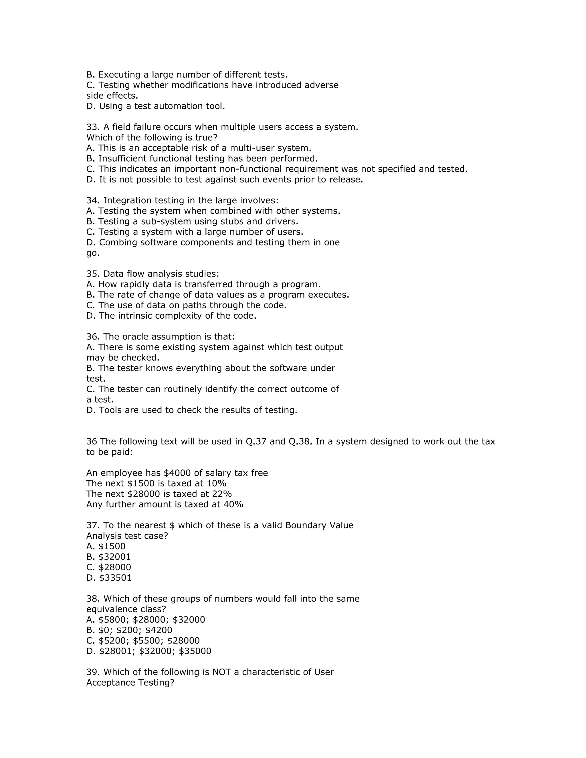B. Executing a large number of different tests.
C. Testing whether modifications have introduced adverse
side effects.
D. Using a test automation tool.

33. A field failure occurs when multiple users access a system.
Which of the following is true?
A. This is an acceptable risk of a multi-user system.
B. Insufficient functional testing has been performed.
C. This indicates an important non-functional requirement was not specified and tested.
D. It is not possible to test against such events prior to release.

34. Integration testing in the large involves:
A. Testing the system when combined with other systems.
B. Testing a sub-system using stubs and drivers.
C. Testing a system with a large number of users.
D. Combing software components and testing them in one
go.

35. Data flow analysis studies:
A. How rapidly data is transferred through a program.
B. The rate of change of data values as a program executes.
C. The use of data on paths through the code.
D. The intrinsic complexity of the code.

36. The oracle assumption is that:
A. There is some existing system against which test output
may be checked.
B. The tester knows everything about the software under
test.
C. The tester can routinely identify the correct outcome of
a test.
D. Tools are used to check the results of testing.


36 The following text will be used in Q.37 and Q.38. In a system designed to work out the tax
to be paid:

An employee has $4000 of salary tax free
The next $1500 is taxed at 10%
The next $28000 is taxed at 22%
Any further amount is taxed at 40%

37. To the nearest $ which of these is a valid Boundary Value
Analysis test case?
A. $1500
B. $32001
C. $28000
D. $33501

38. Which of these groups of numbers would fall into the same
equivalence class?
A. $5800; $28000; $32000
B. $0; $200; $4200
C. $5200; $5500; $28000
D. $28001; $32000; $35000

39. Which of the following is NOT a characteristic of User
Acceptance Testing?
 