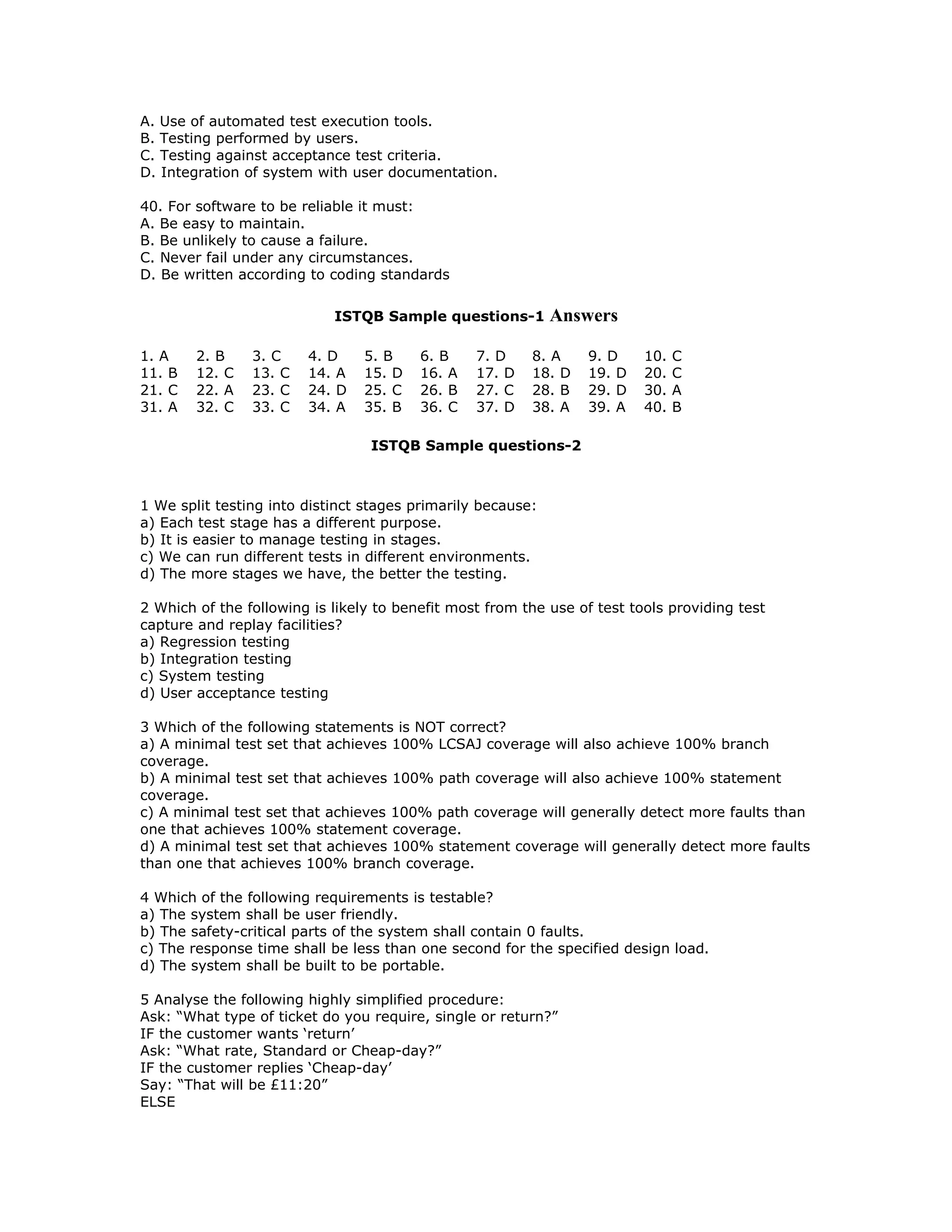 A. Use of automated test execution tools.
B. Testing performed by users.
C. Testing against acceptance test criteria.
D. Integration of system with user documentation.

40. For software to be reliable it must:
A. Be easy to maintain.
B. Be unlikely to cause a failure.
C. Never fail under any circumstances.
D. Be written according to coding standards

                            ISTQB Sample questions-1         Answers

1. A    2. B    3. C    4. D    5. B     6. B    7. D    8. A    9. D     10.   C
11. B   12. C   13. C   14. A   15. D    16. A   17. D   18. D   19. D    20.   C
21. C   22. A   23. C   24. D   25. C    26. B   27. C   28. B   29. D    30.   A
31. A   32. C   33. C   34. A   35. B    36. C   37. D   38. A   39. A    40.   B

                                 ISTQB Sample questions-2



1 We split testing into distinct stages primarily because:
a) Each test stage has a different purpose.
b) It is easier to manage testing in stages.
c) We can run different tests in different environments.
d) The more stages we have, the better the testing.

2 Which of the following is likely to benefit most from the use of test tools providing test
capture and replay facilities?
a) Regression testing
b) Integration testing
c) System testing
d) User acceptance testing

3 Which of the following statements is NOT correct?
a) A minimal test set that achieves 100% LCSAJ coverage will also achieve 100% branch
coverage.
b) A minimal test set that achieves 100% path coverage will also achieve 100% statement
coverage.
c) A minimal test set that achieves 100% path coverage will generally detect more faults than
one that achieves 100% statement coverage.
d) A minimal test set that achieves 100% statement coverage will generally detect more faults
than one that achieves 100% branch coverage.

4 Which of the following requirements is testable?
a) The system shall be user friendly.
b) The safety-critical parts of the system shall contain 0 faults.
c) The response time shall be less than one second for the specified design load.
d) The system shall be built to be portable.

5 Analyse the following highly simplified procedure:
Ask: “What type of ticket do you require, single or return?”
IF the customer wants ‘return’
Ask: “What rate, Standard or Cheap-day?”
IF the customer replies ‘Cheap-day’
Say: “That will be £11:20”
ELSE
 