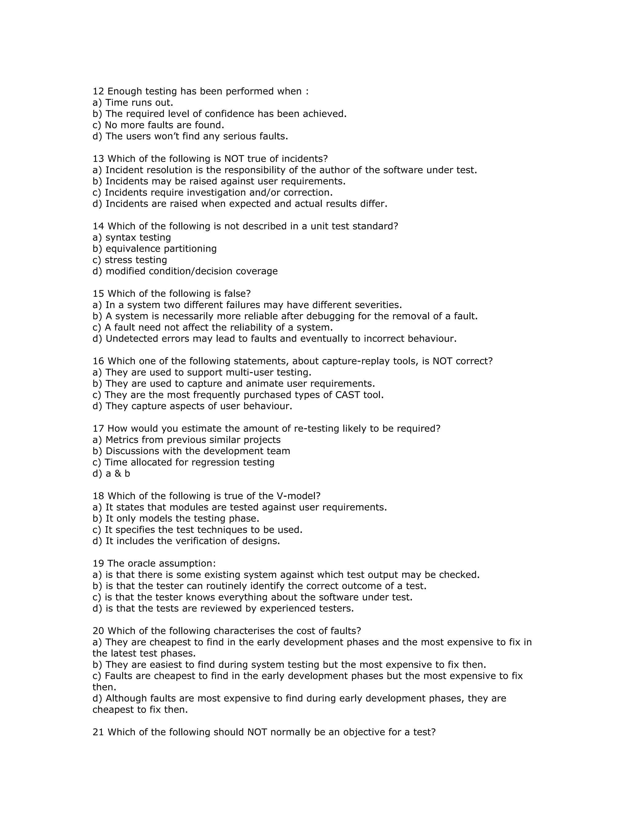 12 Enough testing has been performed when :
a) Time runs out.
b) The required level of confidence has been achieved.
c) No more faults are found.
d) The users won’t find any serious faults.

13 Which of the following is NOT true of incidents?
a) Incident resolution is the responsibility of the author of the software under test.
b) Incidents may be raised against user requirements.
c) Incidents require investigation and/or correction.
d) Incidents are raised when expected and actual results differ.

14 Which of the following is not described in a unit test standard?
a) syntax testing
b) equivalence partitioning
c) stress testing
d) modified condition/decision coverage

15 Which of the following is false?
a) In a system two different failures may have different severities.
b) A system is necessarily more reliable after debugging for the removal of a fault.
c) A fault need not affect the reliability of a system.
d) Undetected errors may lead to faults and eventually to incorrect behaviour.

16 Which one of the following statements, about capture-replay tools, is NOT correct?
a) They are used to support multi-user testing.
b) They are used to capture and animate user requirements.
c) They are the most frequently purchased types of CAST tool.
d) They capture aspects of user behaviour.

17 How would you estimate the amount of re-testing likely to be required?
a) Metrics from previous similar projects
b) Discussions with the development team
c) Time allocated for regression testing
d) a & b

18 Which of the following is true of the V-model?
a) It states that modules are tested against user requirements.
b) It only models the testing phase.
c) It specifies the test techniques to be used.
d) It includes the verification of designs.

19 The oracle assumption:
a) is that there is some existing system against which test output may be checked.
b) is that the tester can routinely identify the correct outcome of a test.
c) is that the tester knows everything about the software under test.
d) is that the tests are reviewed by experienced testers.

20 Which of the following characterises the cost of faults?
a) They are cheapest to find in the early development phases and the most expensive to fix in
the latest test phases.
b) They are easiest to find during system testing but the most expensive to fix then.
c) Faults are cheapest to find in the early development phases but the most expensive to fix
then.
d) Although faults are most expensive to find during early development phases, they are
cheapest to fix then.

21 Which of the following should NOT normally be an objective for a test?
 