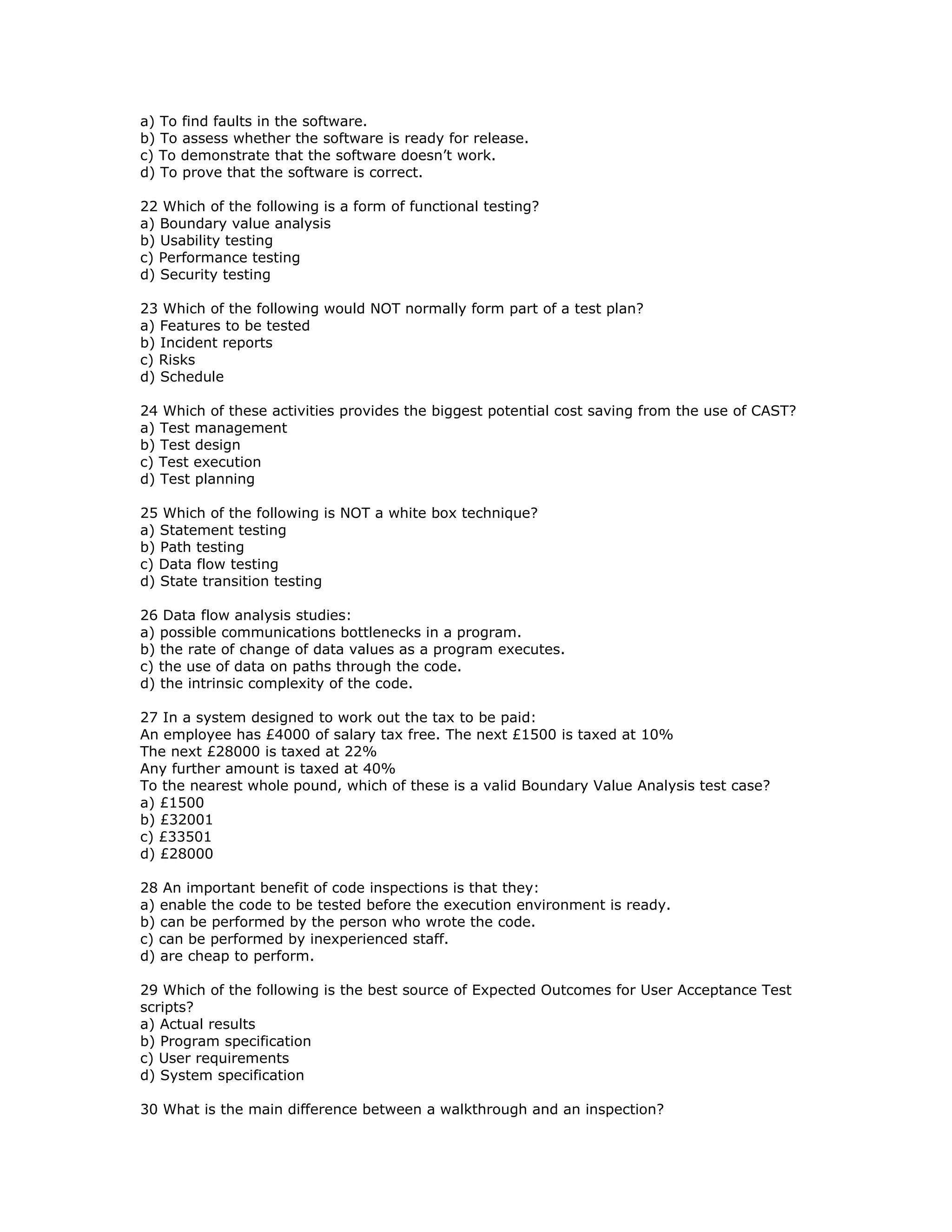 a) To find faults in the software.
b) To assess whether the software is ready for release.
c) To demonstrate that the software doesn’t work.
d) To prove that the software is correct.

22 Which of the following is a form of functional testing?
a) Boundary value analysis
b) Usability testing
c) Performance testing
d) Security testing

23 Which of the following would NOT normally form part of a test plan?
a) Features to be tested
b) Incident reports
c) Risks
d) Schedule

24 Which of these activities provides the biggest potential cost saving from the use of CAST?
a) Test management
b) Test design
c) Test execution
d) Test planning

25 Which of the following is NOT a white box technique?
a) Statement testing
b) Path testing
c) Data flow testing
d) State transition testing

26 Data flow analysis studies:
a) possible communications bottlenecks in a program.
b) the rate of change of data values as a program executes.
c) the use of data on paths through the code.
d) the intrinsic complexity of the code.

27 In a system designed to work out the tax to be paid:
An employee has £4000 of salary tax free. The next £1500 is taxed at 10%
The next £28000 is taxed at 22%
Any further amount is taxed at 40%
To the nearest whole pound, which of these is a valid Boundary Value Analysis test case?
a) £1500
b) £32001
c) £33501
d) £28000

28 An important benefit of code inspections is that they:
a) enable the code to be tested before the execution environment is ready.
b) can be performed by the person who wrote the code.
c) can be performed by inexperienced staff.
d) are cheap to perform.

29 Which of the following is the best source of Expected Outcomes for User Acceptance Test
scripts?
a) Actual results
b) Program specification
c) User requirements
d) System specification

30 What is the main difference between a walkthrough and an inspection?
 