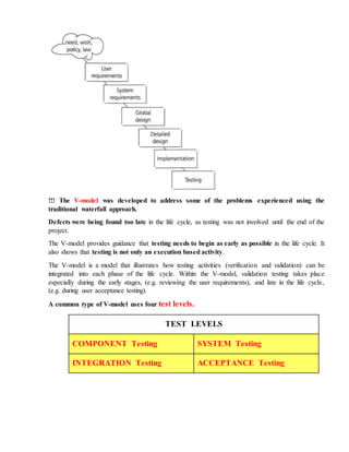 !!! The V-model was developed to address some of the problems experienced using the
traditional waterfall approach.
Defects were being found too late in the life cycle, as testing was not involved until the end of the
project.
The V-model provides guidance that testing needs to begin as early as possible in the life cycle. It
also shows that testing is not only an execution based activity.
The V-model is a model that illustrates how testing activities (verification and validation) can be
integrated into each phase of the life cycle. Within the V-model, validation testing takes place
especially during the early stages, (e.g. reviewing the user requirements), and late in the life cycle,
(e.g. during user acceptance testing).
A common type of V-model uses four test levels.
TEST LEVELS
COMPONENT Testing SYSTEM Testing
INTEGRATION Testing ACCEPTANCE Testing
 