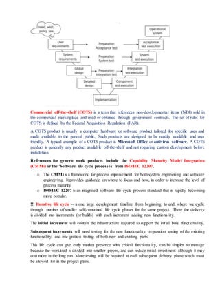 Commercial off-the-shelf (COTS) is a term that references non-developmental items (NDI) sold in
the commercial marketplace and used or obtained through government contracts. The set of rules for
COTS is defined by the Federal Acquisition Regulation (FAR).
A COTS product is usually a computer hardware or software product tailored for specific uses and
made available to the general public. Such products are designed to be readily available and user
friendly. A typical example of a COTS product is Microsoft Office or antivirus software. A COTS
product is generally any product available off-the-shelf and not requiring custom development before
installation.
References for generic work products include the Capability Maturity Model Integration
(CMMi) or the 'Software life cycle processes' from ISO/IEC 12207.
o The CMMi is a framework for process improvement for both system engineering and software
engineering. It provides guidance on where to focus and how, in order to increase the level of
process maturity.
o ISO/IEC 12207 is an integrated software life cycle process standard that is rapidly becoming
more popular.
!!! Iterative life cycle -- a one large development timeline from beginning to end, where we cycle
through number of smaller self-contained life cycle phases for the same project. There the delivery
is divided into increments (or builds) with each increment adding new functionality.
The initial increment will contain the infrastructure required to support the initial build functionality.
Subsequent increments will need testing for the new functionality, regression testing of the existing
functionality, and inte-gration testing of both new and existing parts.
This life cycle can give early market presence with critical functionality, can be simpler to manage
because the workload is divided into smaller pieces, and can reduce initial investment although it may
cost more in the long run. More testing will be required at each subsequent delivery phase which must
be allowed for in the project plans.
 