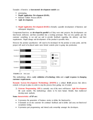 Examples of iterative or incremental development models are:
 prototyping,
 Rapid Application Development (RAD),
 Rational Unified Process (RUP)
 Agile development.
1) Rapid Application Development (RAD) is formally a parallel development of functions and
subsequent integration.
Components/functions are developed in parallel as if they were mini projects, the developments are
time-boxed, delivered, and then assembled into a working prototype. This can very quickly give the
customer something to see and use and to provide feedback regarding the delivery and their
requirements. Rapid change and development of the product is possible there.
However the product specification will need to be developed for the product at some point, and the
project will need to be placed under more formal controls prior to going into production.
This methodology allows early validation of technology risks and a rapid response to changing
customer requirements.
Dynamic System Development Methodology [DSDM] is a refined RAD process that allows
controls to be put in place in order to stop the process from getting out of control.
2) Extreme Programming (XP) is currently one of the most well-known Agile Development
life cycle models. The methodology claims to be more human friendly than traditional
develop-ment methods.
Some characteristics of XP are:
 It promotes the generation of business stories to define the functionality.
 It demands an on-site customer for continual feedback and to define and carry out functional
acceptance testing.
 It promotes pair programming and shared code ownership amongst the developers.
 
