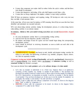  It states that component test scripts shall be written before the code is written and that those
tests should be automated.
 It states that integration and testing of the code shall happen several times a day.
 It states that we always implement the simplest solution to meet today's problems.
With XP there are numerous iterations each requiring testing. XP develop-ers write every test case
they can think of and automate them.
At the same time, all test cases must be running at 100% meaning that all the test cases that have been
identified and automated are executed and pass.
XP is not about doing extreme activities during the development process, it is about doing known
value-adding activities in an extreme manner.
In summary, whichever life cycle model is being used, there are several characteristics of good
testing:
 for every development activity there is a corresponding testing activity;
 each test level has test objectives specific to that level;
 the analysis and design of tests for a given test level should begin during the corresponding
development activity;
 testers should be involved in reviewing documents as soon as drafts are avail able in the
development cycle.
****************************************
COMPONENT Testing,- also known as unit, module and program testing, searches for
defects in, and verifies the functioning of software (e.g. modules, programs, objects, classes,
etc.) that are separately testable.
Component testing may include testing of functionality and specific non-functional characteristics
such as resource-behavior (e.g. memory leaks), per-formance or robustness testing, as well as
structural testing (e.g. decision coverage).
Test cases are derived from work products such as the software design or the data model.
 Let’s take an example to understand it in a better way. Suppose there is an application
consisting of three modules say, module A, module B and module C. The developer has
developed the module B and now wanted to test it. But in order to test the module B completely
few of it’s functionalities are dependent on module A and few on module C. But the module
A and module C has not been developed yet. In that case to test the module B completely we
can replace the module A and module C by stub and drivers as required.
 STUB: A stub is called from the software component to be tested. As shown in the diagram
below ‘Stub’ is called by ‘component A’.
 DRIVER: A driver calls the component to be tested. As shown in the diagram below
‘component B’ is called by the ‘Driver’.
 