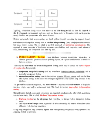 Typically, component testing occurs with access to the code being tested and with the support of
the development environment, such as a unit test frame-work or debugging tool, and in practice
usually involves the programmer who wrote the code.
Defects are typically fixed as soon as they are found, without formally recording the incidents found.
One approach in component testing, used in Extreme Programming (XP), is to prepare and automate
test cases before coding. This is called a test-first approach or test-driven development. This
approach is based on cycles of developing test cases, then building and integrating small pieces of
code, and executing the component tests until hey pass.
****************************************
INTEGRATION Testing - tests interfaces between components, interactions to
different parts of a system such as an operating system, file system and hardware or interfaces
between systems.
There may be more than one level of integration testing and it may be carried out on test objects
of varying size. For example:
 component integration testing tests the interactions between software components and is
done after component testing;
 system integration testing tests the interactions between different systems and may be done
after system testing. In this case, the developer organization may control only one side of the
interface.
The greater the scope of integration, the more difficult it becomes to isolate failures to a specific
interface, which may lead to an increased risk. This leads to varying approaches to integration
testing.
One extreme is that all components or systems are integrated simultaneously, after which everything
is tested as a whole. This is called 'big-bang' integration testing.
o Big-bang testing has the advantage that everything is finished before integration testing
starts.
o The major disadvantage is that in general it is time-consuming and difficult to trace the cause
of failures with this late integration.
So big-bang integration may seem like a good idea when planning the project, being optimistic and
expecting to find no problems.
 