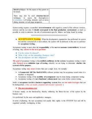 based techniques for the aspect of the system to
be tested.
There may also be used structure-based
techniques to assess the thoroughness
( seriozitatea ) of testing elements such as menu
dialog structure or web page navigation.
System testing requires a controlled testenvironment with regard to, control of the software versions,
testware and the test data. It should correspond to the final production environment as much as
possible in order to minimize the risk of environment-specific failures not being found by testing.
****************************************
ACCEPTANCE Testing - When the development organization has performed its system
test and has corrected all or most defects, the system will be delivered to the user or customer
for acceptance testing.
Acceptance testing is most often the responsibility of the user or customer (stakeholders). In result
of testing, they answer to the next questions:
 'Can the system be released?',
 'What, if any, are the outstanding (business) risks?'
 'Has development met their obligations?'.
The goal of acceptance testing is to establish confidence in the system. Acceptance testing is most
often focused on a validation type of testing, whereby we are trying to determine whether the
system is fit for purpose.
Acceptance testing may occur at more than just a single level, for example:
 A Commercial Off The Shelf (COTS) software product may be acceptance tested when it is
installed or integrated.
 Acceptance testing of the usability of a component may be done during component testing.
 Acceptance testing of a new functional enhancement may come before system testing.
Inside of acceptance test for a business-supporting system, there are two main test types that can
be distinguished; ( they are usually prepared and executed separately ):
 The user acceptance test
It focuses mainly on the functionality thereby validating the fitness-for-use of the system by the
business user.
It is performed by the users and application managers.
In terms of planning, the user acceptance test usually links tightly to the SYSTEM Test and will be
organized partially overlapping in time.
 