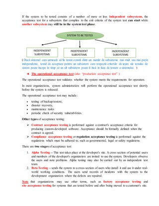 If the system to be tested consists of a number of more or less independent subsystems, the
acceptance test for a subsystem that complies to the exit criteria of the system test can start while
another subsystem may still be in the system test phase.
( Dacă sistemul care urmează să fie testat constă dintr-un număr de subsisteme mai mult sau mai puțin
independente, testul de acceptare pentru un subsistem care respectă criteriile de ieșire ale testului de
sistem poate începe în timp ce un alt subsistem poate fi încă în faza de testare a sistemului. )
 The operational acceptance test (also “production acceptance test” )
The operational acceptance test validates whether the system meets the requirements for operation.
In most organizations, system administration will perform the operational acceptance test shortly
before the system is released.
The operational acceptance test may include:
 testing of backup/restore,
 disaster recovery,
 maintenance tasks
 periodic check of security vulnerabilities.
Other types of acceptance testing:
 Contract acceptance testing is performed against a contract's acceptance criteria for
producing custom-developed software. Acceptance should be formally defined when the
contract is agreed.
 Compliance acceptance testing or regulation acceptance testing is performed against the
regulations which must be adhered to, such as governmental, legal or safety regulations.
There are two stages of acceptance test:
1. Alpha Testing -- This test takes place at the developer's site. A cross-section of potential users
and members of the developer's organization are invited to use the system. Developers observe
the users and note problems. Alpha testing may also be carried out by an independent test
team.
2. Beta Testing -- sends the system to a cross-section of users who install it and use it under real-
world working conditions. The users send records of incidents with the system to the
development organization where the defects are repaired.
Note that organizations may use other terms, such as factory acceptance testing and
site acceptance testing for systems that are tested before and after being moved to a customer's site.
SYSTEM TO BE TESTED
INDEPENDENT
SUBSYSTEMS
INDEPENDENT
SUBSYSTEMS
INDEPENDENT
SUBSYSTEMS
 