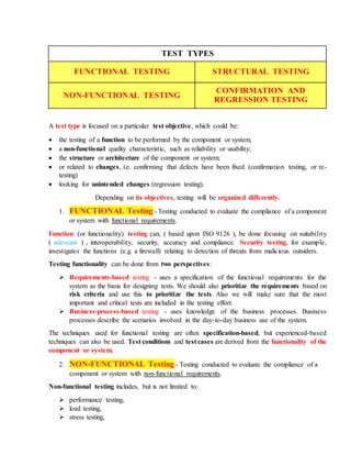 TEST TYPES
FUNCTIONAL TESTING STRUCTURAL TESTING
NON-FUNCTIONAL TESTING
CONFIRMATION AND
REGRESSION TESTING
A test type is focused on a particular test objective, which could be:
 the testing of a function to be performed by the component or system;
 a non-functional quality characteristic, such as reliability or usability;
 the structure or architecture of the component or system;
 or related to changes, i.e. confirming that defects have been fixed (confirmation testing, or re-
testing)
 looking for unintended changes (regression testing).
Depending on its objectives, testing will be organized differently.
1. FUNCTIONAL Testing - Testing conducted to evaluate the compliance of a component
or system with functional requirements.
Function (or functionality) testing can, ( based upon ISO 9126 ), be done focusing on suitability
( adevcare ) , interoperability, security, accuracy and compliance. Security testing, for example,
investigates the functions (e.g. a firewall) relating to detection of threats from malicious outsiders.
Testing functionality can be done from two perspectives:
 Requirements-based testing - uses a specification of the functional requirements for the
system as the basis for designing tests. We should also prioritize the requirements based on
risk criteria and use this to prioritize the tests. Also we will make sure that the most
important and critical tests are included in the testing effort.
 Business-process-based testing - uses knowledge of the business processes. Business
processes describe the scenarios involved in the day-to-day business use of the system.
The techniques used for functional testing are often specification-based, but experienced-based
techniques can also be used. Test conditions and test cases are derived from the functionality of the
component or system.
2. NON-FUNCTIONAL Testing - Testing conducted to evaluate the compliance of a
component or system with non-functional requirements.
Non-functional testing includes, but is not limited to:
 performance testing,
 load testing,
 stress testing,
 