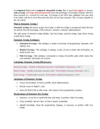 At component level, and at component integration testing, there is good tool support to measure
code coverage. Coverage measurement tools assess the percentage of executable elements that have
been exercised (i.e. covered) by a test suite. If coverage is not 100%, then additional tests may need
to be written and run to cover those parts that have not yet been exercised. This of course depends on
the exit criteria.
What is Structural Testing ?
Structural testing, also known as glass box testing or white box testing is an approach where the tests
are derived from the knowledge of the software's structure or internal implementation.
The other names of structural testing includes clear box testing, open box testing, logic driven testing
or path driven testing.
Structural Testing Techniques:
 Statement Coverage - This technique is aimed at exercising all programming statements with
minimal tests.
 Branch Coverage - This technique is running a series of tests to ensure that all branches are
tested at least once.
 Path Coverage - This technique corresponds to testing all possible paths which means that
each statement and branch are covered.
Calculating Structural Testing Effectiveness:
Statement Testing = (Number of Statements Exercised / Total Number of Statements) x 100 %
Branch Testing = (Number of decisions outcomes tested / Total Number of decision Outcomes) x 100 %
Path Coverage = (Number paths exercised / Total Number of paths in the program) x 100 %
Advantages of Structural Testing:
 Forces test developer to reason carefully about implementation
 Reveals errors in "hidden" code
 Spots the Dead Code or other issues with respect to best programming practices.
Disadvantages of Structural Box Testing:
 Expensive as one has to spend both time and money to perform white box testing.
 Every possibility that few lines of code is missed accidentally.
 Indepth knowledge about the programming language is necessary to perform white box
testing.
 